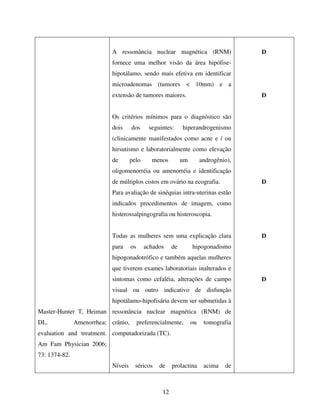 12
Master-Hunter T, Heiman
DL. Amenorrhea:
evaluation and treatment.
Am Fam Physician 2006;
73: 1374-82.
A ressonância nuclear magnética (RNM)
fornece uma melhor visão da área hipófise-
hipotálamo, sendo mais efetiva em identificar
microadenomas (tumores < 10mm) e a
extensão de tumores maiores.
Os critérios mínimos para o diagnóstico são
dois dos seguintes: hiperandrogenismo
(clinicamente manifestados como acne e / ou
hirsutismo e laboratorialmente como elevação
de pelo menos um androgênio),
oligomenorréia ou amenorréia e identificação
de múltiplos cistos em ovário na ecografia.
Para avaliação de sinéquias intra-uterinas estão
indicados procedimentos de imagem, como
histerossalpingografia ou histeroscopia.
Todas as mulheres sem uma explicação clara
para os achados de hipogonadismo
hipogonadotrófico e também aquelas mulheres
que tiverem exames laboratoriais inalterados e
sintomas como cefaléia, alterações de campo
visual ou outro indicativo de disfunção
hipotálamo-hipofisária devem ser submetidas à
ressonância nuclear magnética (RNM) de
crânio, preferencialmente, ou tomografia
computadorizada (TC).
Níveis séricos de prolactina acima de
D
D
D
D
D
 