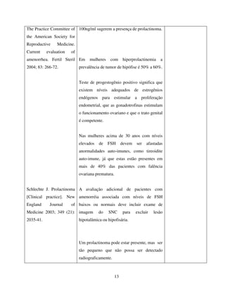 13
The Practice Committee of
the American Society for
Reproductive Medicine.
Current evaluation of
amenorrhea. Fertil Steril
2004; 83: 266-72.
Schlechte J. Prolactinoma
[Clinical practice]. New
England Journal of
Medicine 2003; 349 (21):
2035-41.
100ng/ml sugerem a presença de prolactinoma.
Em mulheres com hiperprolactinemia a
prevalência de tumor de hipófise é 50% a 60%.
Teste de progestogênio positivo significa que
existem níveis adequados de estrogênios
endógenos para estimular a proliferação
endometrial, que as gonadotrofinas estimulam
o funcionamento ovariano e que o trato genital
é competente.
Nas mulheres acima de 30 anos com níveis
elevados de FSH devem ser afastadas
anormalidades auto-imunes, como tireoidite
auto-imune, já que estas estão presentes em
mais de 40% das pacientes com falência
ovariana prematura.
A avaliação adicional de pacientes com
amenorréia associada com níveis de FSH
baixos ou normais deve incluir exame de
imagem do SNC para excluir lesão
hipotalâmica ou hipofisária.
Um prolactinoma pode estar presente, mas ser
tão pequeno que não possa ser detectado
radiograficamente.
 