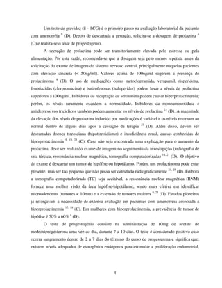 4
Um teste de gravidez (ß – hCG) é o primeiro passo na avaliação laboratorial da paciente
com amenorréia 9
(D). Depois de descartada a gestação, solicita-se a dosagem de prolactina 6
(C) e realiza-se o teste de progestogênio.
A secreção de prolactina pode ser transitoriamente elevada pelo estresse ou pela
alimentação. Por esta razão, recomenda-se que a dosagem seja pelo menos repetida antes da
solicitação do exame de imagem do sistema nervoso central, principalmente naquelas pacientes
com elevação discreta (< 50ng/ml). Valores acima de 100ng/ml sugerem a presença de
prolactinoma 8
(D). O uso de medicações como metoclopramida, verapamil, risperidona,
fenotiazidas (clorpromazina) e butirofenonas (haloperidol) podem levar a níveis de prolactina
superiores a 100ng/ml. Inibidores de recaptação de serotonina podem causar hiperprolactinemia;
porém, os níveis raramente excedem a normalidade. Inibidores da monoaminoxidase e
antidepressivos triciclicos também podem aumentar os níveis de prolactina 23
(D). A magnitude
da elevação dos níveis de prolactina induzido por medicações é variável e os níveis retornam ao
normal dentro de alguns dias após a cessação da terapia 23
(D). Além disso, devem ser
descartadas doença tireoidiana (hipotireoidismo) e insuficiência renal, causas conhecidas de
hiperprolactinemia 9, 19, 23
(C). Caso não seja encontrada uma explicação para o aumento da
prolactina, deve ser realizado exame de imagem no seguimento da investigação (radiografia de
sela túrcica, ressonância nuclear magnética, tomografia computadorizada) 14, 21
(D). O objetivo
do exame é descartar um tumor de hipófise ou hipotálamo. Porém, um prolactinoma pode estar
presente, mas ser tão pequeno que não possa ser detectado radiograficamente 23, 25
(D). Embora
a tomografia computadorizada (TC) seja aceitável, a ressonância nuclear magnética (RNM)
fornece uma melhor visão da área hipófise-hipotálamo, sendo mais efetiva em identificar
microadenomas (tumores < 10mm) e a extensão de tumores maiores 9, 23
(D). Estudos pioneiros
já reforçavam a necessidade de extensa avaliação em pacientes com amenorréia associada a
hiperprolactinemia 17, 18
(C). Em mulheres com hiperprolactinemia, a prevalência de tumor de
hipófise é 50% a 60% 4
(D).
O teste de progestogênio consiste na administração de 10mg de acetato de
medroxiprogesterona uma vez ao dia, durante 7 a 10 dias. O teste é considerado positivo caso
ocorra sangramento dentro de 2 a 7 dias do término do curso de progesterona e significa que:
existem níveis adequados de estrogênios endógenos para estimular a proliferação endometrial,
 