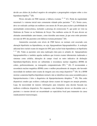 6
devido aos efeitos de feedback negativo do estrogênio e progestogênio exógeno sobre o eixo
hipotálamo-hipófise 14
(D).
Níveis elevados de FSH marcam a falência ovariana 15, 16
(C). Perda da regularidade
menstrual é o sintoma inicial mais comumente relatado pelas pacientes 15
(C). Nestes casos,
deve ser realizado cariótipo em mulheres com menos de 30 anos para excluir a possibilidade de
anormalidade cromossômica, incluindo a presença de cromossomo Y, que pode ser visto na
Síndrome de Turner ou na Síndrome de Swyer. Nas mulheres acima de 30 anos devem ser
afastadas anormalidades auto-imunes, como tireoidite auto-imune, já que estas estão presentes
em mais de 40% das pacientes com falência ovariana prematura 4
(D).
Amenorréia associada com níveis de FSH baixos ou normais está associada com
alteração hipofisária ou hipotalâmica, ou seja, hipogonadismo hipogonadotrófico. A avaliação
adicional deve incluir exame de imagem do SNC para excluir lesão hipotalâmica ou hipofisária
4, 12
(D). Todas as pacientes sem uma explicação clara para os achados de hipogonadismo
hipogonadotrófico e também aquelas mulheres que tiverem exames laboratoriais inalterados e
sintomas como cefaléia, alterações de campo visual ou outro indicativo de disfunção
hipotálamo-hipofisária devem ser submetidas à ressonância nuclear magnética (RNM) de
crânio, preferencialmente, ou tomografia computadorizada (TC) 9
(D). É recomendada a
ressonância nuclear magnética (RNM) como o melhor procedimento de imagem, não havendo
necessidade de nenhum outro exame de imagem caso esta esteja disponível 24
(D). Se a RNM
mostrar a anatomia hipófise-hipotálamo normal e não se identificar uma causa secundária para a
hiperprolactinemia é feito o diagnóstico de hiperprolactinemia idiopática 25
(D). Não estão
disponíveis estudos que avaliem a indicação destes exames de imagem em atenção primária.
Logo, há necessidade de maiores informações para tomarmos uma decisão baseada nas
melhores evidências disponíveis. Por enquanto, estas limitações devem ser discutidas com o
paciente e o mesmo deverá ser encaminhado ao especialista focal para tratamento da causa
(medicamentos/ neurocirurgia).
 