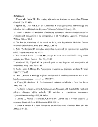 8
Referências:
1. Warren MP, Hagey AR. The genetics, diagnosis and treatment of amenorrhea. Minerva
Ginecol 2004; 56: 437-55.
2. Speroff LS, Glass RH, Kase N. Amenorrhea. Clinical gynecologic endocrinology and
infertility. 6 th ed. Philadelphia: Lippincott William & Wilkins, 1999. p:421-85.
3. Goroll AH, Mulley AG. Evaluation of secondary amenorrhea. Primary care medicine: office
evaluation and management of the adult patient. 5 th ed. Philadelphia: Lippincott Williams &
Wilkins, 2006. p: 780-6.
4. The Practice Committee of the American Society for Reproductive Medicine. Current
evaluation of amenorrhea. Fertil Steril 2004; 83: 266-72.
5. Malo JW, Bezdicek BJ. Secondary amenorrhea. A protocol for pinpoiting the underlying
cause. Postgrad Med 1986; 15: 86-95.
6. Reindollar RH, Novak M, Tho SP, McDonough PG. Adult-onset amenorrhea: a study of 262
patients. Am J Obstet Gynecol 1986; 155: 531-43.
7. Crosignani PG, Vegetti W. A practical guide to the diagnosis and management of
amenorrhea. Drugs 1986; 52: 671-81.
8. Master-Hunter T, Heiman DL. Amenorrhea: evaluation and treatment. Am Fam Physician
2006; 73: 1374-82.
9. . Welt C, Barbieri R. Etiology, diagnosis and treatment of secondary amenorrhea. UpToDate:
http://www.uptodate.com , acessado em 13/11/2006.
10. Warren MP, Goodman LR. Exercise-induced endocrine pathologies. J Endocrinol Invest
2003; 26: 873-8.
11. Facchinetti F, Fava M, Fiorini L, Genazzani AD, Genazzani AR. Stressful life events and
affective disorders inhibit pulsatile LH secretion in hypothalamic amenorrhea.
Psychoneuroendocrinology 1993; 18: 397-44.
12. Lemcke D, Pattison J, Marshall LA, Cowley DS. Current care of women: diagnosis &
treatment. 2 th ed. McGraw-Hill Companies 2004; 488-93.
13. Dunaif A, Thomas A. Current concepts in the polycystic ovary syndrome. Annu Rev Med
2001; 52: 401-19.
 