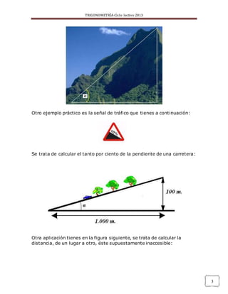 TRIGONOMETRÍA-Ciclo lectivo 2013
3
Otro ejemplo práctico es la señal de tráfico que tienes a continuación:
Se trata de calcular el tanto por ciento de la pendiente de una carretera:
Otra aplicación tienes en la figura siguiente, se trata de calcular la
distancia, de un lugar a otro, éste supuestamente inaccesible:
 