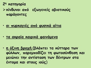 2η κατηγορία
κίνδυνοι από εξωγενείς αβιοτικούς
παράγοντες
• οι πυρκαγιές από φυσικά αίτια
• τα ακραία καιρικά φαινόμενα
• η όξινη βροχή (βλάπτει τα κύτταρα των
φύλλων, παρεμποδίζει τη φωτοσύνθεση και
μειώνει την αντίσταση των δέντρων στα
έντομα και στους ιούς)
 