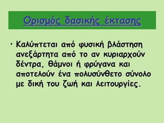 Ορισμός δασικής έκτασης
• Kαλύπτεται από φυσική βλάστηση
ανεξάρτητα από το αν κυριαρχούν
δέντρα, θάμνοι ή φρύγανα και
αποτελούν ένα πολυσύνθετο σύνολο
με δική του ζωή και λειτουργίες.
 