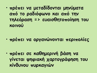 • πρέπει να μεταδίδονται μηνύματα
από το ραδιόφωνο και από την
τηλεόραση => ευαισθητοποίηση του
κοινού
• πρέπει να οργανώνονται περιπολίες
• πρέπει σε καθημερινή βάση να
γίνεται ψηφιακή χαρτογράφηση του
κίνδυνου πυρκαγιών
 