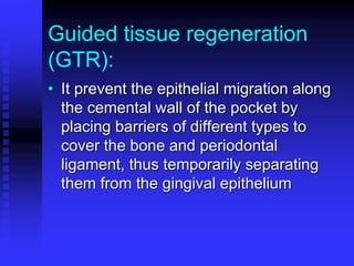 Guided tissue regeneration
(GTR):
• It prevent the epithelial migration along
the cemental wall of the pocket by
placing barriers of different types to
cover the bone and periodontal
ligament, thus temporarily separating
them from the gingival epithelium
 