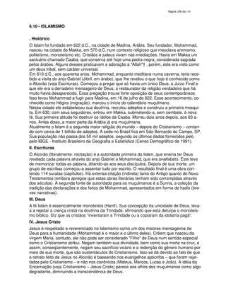 138
6.10 - ISLAMISMO
. Histórico
O Islam foi fundado em 622 d.C., na cidade de Madina, Arábia. Seu fundador, Mohammad,
nasceu na cidade de Makka, em 570 d.C, num contexto religioso que mesclava animismo,
politeísmo, monoteísmo etc. Cristãos e judeus vivam nas imediações. Havia em Makka um
santuário chamado Caaba, que conserva até hoje uma pedra negra, considerada sagrada
pelos árabes. Alguns desses praticavam a adoração a "Allah"† , porém, este era visto como
um deus tribal, sem caráter universal.
Em 610 d.C., aos quarenta anos, Mohammad, enquanto meditava numa caverna, teria rece-
bido a visita do anjo Gabriel (Jibril, em árabe), que lhe revelou o que hoje é conhecido como
o Alcorão (veja Escrituras). Começou a pregar que só havia um único Deus, o Juízo Final e
que ele era o derradeiro mensageiro de Deus, o restaurador da religião verdadeira que há
muito havia desaparecido. Essa pregação trouxe forte oposição de seus contemporâneos.
Isso levou Mohammad a fugir para Madina, em 16 de julho de 622. Esse acontecimento, co-
nhecido como Hégira (migração), marcou o início do calendário muçulmano.
Nessa cidade ele estabeleceu sua doutrina, recrutou adeptos e construiu a primeira mesqui-
ta. Em 630, com seus seguidores, entrou em Makka, submetendo-a, sem combate, à nova
fé. Sua primeira atitude foi destruir os ídolos da Caaba. Morreu dois anos depois, aos 63 a-
nos. Antes disso, a maior parte da Arábia já era muçulmana.
Atualmente o Islam é a segunda maior religião do mundo – depois do Cristianismo – contan-
do com cerca de 1 bilhão de adeptos. A sede no Brasil fica em São Bernardo do Campo, SP.
Sua população não passa dos 50 mil adeptos, segundo os últimos dados fornecidos pelo
pelo IBGE - Instituto Brasileiro de Geografia e Estatística (Censo Demográfico de 1991).
II. Escrituras
O Alcorão (literalmente: recitação) é a autoridade primeira do Islam, que ensina ter Deus
revelado cada palavra através do anjo Gabriel a Mohammad, que era analfabeto. Este teve
de memorizar todas as palavra, ditando-as aos seus discípulos. Depois de sua morte, um
grupo de escribas começou a assentar tudo por escrito. O resultado final é uma obra con-
tendo 114 suratas (capítulos). Há extensa citação (indireta) tanto do Antigo quanto do Novo
Testamentos (embora apregoe que estas obras literárias tenham sido corrompidas através
dos séculos). A segunda fonte de autoridade para os muçulmanos é a Sunna, a coleção da
tradição das declarações e dos feitos de Mohammad, apresentados em forma de hadis (bre-
ves narrativas).
III. Deus
A fé Islam é essencialmente monoteísta (Hanif). Sua concepção da unicidade de Deus, leva-
a a rejeitar a crença cristã na doutrina da Trindade, afirmando que esta deturpa o monoteís-
mo bíblico. Diz que os cristãos "inventaram a Trindade ou a copiaram da idolatria pagã".
IV. Jesus Cristo
Jesus é respeitado e reverenciado no Islamismo como um dos maiores mensageiros de
Deus para a humanidade (Mohammad é o maior e o último deles). Crêem que nasceu da
virgem Maria, contudo, ele não pode ser considerado "Filho" de Deus num sentido especial
como o Cristianismo atribui. Negam também sua divindade, bem como sua morte na cruz, e
assim, conseqüentemente, negam seu sacrifício vicário e a redenção do gênero humano por
meio de sua morte, que são sustentáculos do Cristianismo. Isso se dá devido ao fato de que
o retrato feito de Jesus no Alcorão é baseando nos evangelhos apócrifos – que foram rejei-
tados pelo Cristianismo – e não nos canônicos (Mateus, Marcos, Lucas e João). A idéia da
Encarnação (veja Cristianismo – Jesus Cristo) parece aos olhos dos muçulmanos como algo
degradante, diminuindo a transcendência de Deus.
 