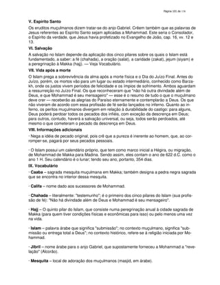 138
V. Espírito Santo
Os eruditos muçulmanos dizem tratar-se do anjo Gabriel. Crêem também que as palavras de
Jesus referentes ao Espírito Santo sejam aplicadas a Mohammad. Este seria o Consolador,
o Espírito da verdade, que Jesus havia profetizado no Evangelho de João, cap. 16, vv. 12 e
13.
VI. Salvação
A salvação no Islam depende da aplicação dos cinco pilares sobre os quais o Islam está
fundamentado, a saber: a fé (chahada), a oração (salat), a caridade (zakat), jejum (siyam) e
a peregrinação à Makka (hajj). — Veja Vocabulário.
VII. Vida após a morte
O Islam prega a sobrevivência da alma após a morte física e o Dia do Juízo Final. Antes do
Juízo, porém, os mortos vão para um lugar ou estado intermediário, conhecido como Barza-
kh, onde os justos vivem períodos de felicidade e os ímpios de sofrimento. Ambos aguardam
a ressurreição no Juízo Final. Os que reconheceram que "não há outra divindade além de
Deus, e que Mohammad é seu mensageiro" — esse é o resumo de tudo o que o muçulmano
deve crer — receberão as alegrias do Paraíso eternamente e contemplarão a Deus. Os que
não viveram de acordo com essa profissão de fé serão lançados no inferno. Quanto ao in-
ferno, os peritos muçulmanos divergem em relação à durabilidade do castigo: para alguns,
Deus poderá perdoar todos os pecados dos infiéis, com exceção da descrença em Deus;
para outros, contudo, haverá a salvação universal, ou seja, todos serão perdoados, até
mesmo o que cometeram o pecado da descrença em Deus.
VIII. Informações adicionais
· Nega a idéia de pecado original, pois crê que a pureza é inerente ao homem, que, ao cor-
romper-se, pagará por seus pecados pessoais.
· O Islam possui um calendário próprio, que tem como marco inicial a Hégira, ou migração,
de Mohammad de Makka para Madina. Sendo assim, eles contam o ano de 622 d.C. como o
ano 1 H. Seu calendário é o lunar; tendo seu ano, portanto, 354 dias.
IX. Vocabulário
· Caaba – sagrada mesquita muçulmana em Makka; também designa a pedra negra sagrada
que se encontra no interior dessa mesquita.
· Califa – nome dado aos sucessores de Mohammad.
· Chahada – literalmente: "testemunho"; é o primeiro dos cinco pilares do Islam (sua profis-
são de fé): "Não há divindade além de Deus e Mohammad é seu mensageiro".
· Hajj – O quinto pilar do Islam, que consiste numa peregrinação anual à cidade sagrada de
Makka (para quem tiver condições físicas e econômicas para isso) ou pelo menos uma vez
na vida.
· Islam – palavra árabe que significa "submissão"; no contexto muçulmano, significa "sub-
missão ou entrega total a Deus"; no contexto histórico, refere-se à religião iniciada por Mo-
hammad.
· Jibril – nome árabe para o anjo Gabriel, que supostamente forneceu a Mohammad a "reve-
lação" (Alcorão).
· Mesquita – local de adoração dos muçulmanos (masjid, em árabe).
 