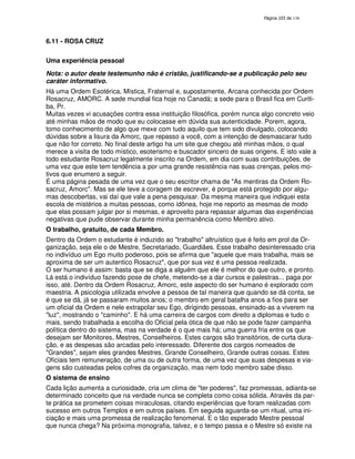 138
6.11 - ROSA CRUZ
Uma experiência pessoal
Nota: o autor deste testemunho não é cristão, justificando-se a publicação pelo seu
caráter informativo.
Há uma Ordem Esotérica, Mística, Fraternal e, supostamente, Arcana conhecida por Ordem
Rosacruz, AMORC. A sede mundial fica hoje no Canadá; a sede para o Brasil fica em Curiti-
ba, Pr.
Muitas vezes vi acusações contra essa instituição filosófica, porém nunca algo concreto veio
até minhas mãos de modo que eu colocasse em dúvida sua autenticidade. Porem, agora,
tomo conhecimento de algo que mexe com tudo aquilo que tem sido divulgado, colocando
dúvidas sobre a lisura da Amorc, que repasso a você, com a intenção de desmascarar tudo
que não for correto. No final deste artigo ha um site que chegou até minhas mãos, o qual
merece a visita de todo místico, esoterismo e buscador sincero de suas origens. E isto vale a
todo estudante Rosacruz legalmente inscrito na Ordem, em dia com suas contribuições, de
uma vez que este tem tendência a por uma grande resistência nas suas crenças, pelos mo-
tivos que enumero a seguir.
É uma página pesada de uma vez que o seu escritor chama de "As mentiras da Ordem Ro-
sacruz, Amorc". Mas se ele teve a coragem de escrever, é porque está protegido por algu-
mas descobertas, vai daí que vale a pena pesquisar. Da mesma maneira que indiquei esta
escola de mistérios a muitas pessoas, como idônea, hoje me reporto as mesmas de modo
que elas possam julgar por si mesmas, e aproveito para repassar algumas das experiências
negativas que pude observar durante minha permanência como Membro ativo.
O trabalho, gratuito, de cada Membro.
Dentro da Ordem o estudante é induzido ao "trabalho" altruístico que é feito em prol da Or-
ganização, seja ele o de Mestre, Secretariado, Guardiães. Esse trabalho desinteressado cria
no indivíduo um Ego muito poderoso, pois se afirma que "aquele que mais trabalha, mais se
aproxima de ser um autentico Rosacruz", que por sua vez é uma pessoa realizada.
O ser humano é assim: basta que se diga a alguém que ele é melhor do que outro, e pronto.
Lá está o indivíduo fazendo pose de chefe, metendo-se a dar cursos e palestras... paga por
isso, até. Dentro da Ordem Rosacruz, Amorc, este aspecto do ser humano é explorado com
maestria. A psicologia utilizada envolve a pessoa de tal maneira que quando se dá conta, se
é que se dá, já se passaram muitos anos; o membro em geral batalha anos a fios para ser
um oficial da Ordem e nele extrapolar seu Ego, dirigindo pessoas, ensinado-as a viverem na
"luz", mostrando o "caminho". E há uma carreira de cargos com direito a diplomas e tudo o
mais, sendo trabalhada a escolha do Oficial pela ótica de que não se pode fazer campanha
política dentro do sistema, mas na verdade é o que mais há; uma guerra fria entre os que
desejam ser Monitores, Mestres, Conselheiros. Estes cargos são transitórios, de curta dura-
ção, e as despesas são arcadas pelo interessado. Diferente dos cargos nomeados de
"Grandes", sejam eles grandes Mestres, Grande Conselheiro, Grande outras coisas. Estes
Oficiais tem remuneração, de uma ou de outra forma, de uma vez que suas despesas e via-
gens são custeadas pelos cofres da organização, mas nem todo membro sabe disso.
O sistema de ensino
Cada lição aumenta a curiosidade, cria um clima de "ter poderes", faz promessas, adianta-se
determinado conceito que na verdade nunca se completa como coisa sólida. Através da par-
te prática se prometem coisas miraculosas, citando experiências que foram realizadas com
sucesso em outros Templos e em outros países. Em seguida aguarda-se um ritual, uma ini-
ciação e mais uma promessa de realização fenomenal. E o tão esperado Mestre pessoal
que nunca chega? Na próxima monografia, talvez, e o tempo passa e o Mestre só existe na
 