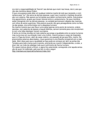 138
co e tem a responsabilidade de "levá-la" aos demais que vivem nas trevas, isto é, aos que
não são membros dessa Ordem.
O que uma pessoa pode obter em qualquer sistema é parte de tudo que necessita, e com
certeza essa "luz" não serve às demais pessoas; supor isso é aventar a hipótese da perfei-
ção num sistema. Não aprecio as formações que detém conhecimento restrito. Esta pratica
cria egocentrismo, grupos que trocam favores entre si, protecionismo. Se seus membros
estão interagindo com as demais pessoas, na verdade permanecem alijados das mesmas,
com olhos de seres superiores. Esta postura quando não gera perseguidores como na histo-
ria das igrejas, cria conformistas com a desgraça humana.
Da mesma maneira que vejo Deus numa igreja apenas como ponto de comercio, ordens
secretas, com palavras de passes e toques distintos, servem somente para criar envolvimen-
to com uma falsa ideologia; tiveram sua época.
E tenho cá minhas dúvidas em todo sistema que prega a igualdade entre os seres humanos
mas nunca teve em sua direção maior uma mulher, mesmo porque o cargo de Imperador,
que é o Papa da Amorc, além de cargo vitalício, era passado de pai para filho, macho. De
preconceitos estamos abarrotados, o que queremos é uma filosofia compatível com a reali-
dade. Além disso para que a igualdade se faça pode-se começar por abrir as portas dos
Templos para toda criança que é carente, ensinando-as a serem independentes, a votar, a
dizer não, ao invés da catalogar tudo que é sofrimento de Carma humano.
Por esses motivos deixei a Amorc, e agora fico estarrecido, começando a ter aquela sensa-
ção de quem foi ludibriado, pelo que leio no site a seguir:
http://members.es.tripod.de/truthamorc/index.html
 