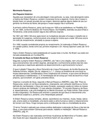 138
Movimento Rosacruz
Um Pequeno histórico
Aqueles que necessitam de uma abordagem mais particular, ou seja, mais abrangente sobre
a história da Ordem Rosacruz, existem numerosos livros e registros. Como não é nossa in-
tenção fazer um estudo acurado de sua origem, daremos apenas alguns dados do seu sur-
gimento na América do Norte; até porque o nosso espaço não é suficiente.
A primeira colônia Rosacruz, partiu da Europa em 1693 e se estabeleceu na Filadélfia (EU-
A), em 1694, conforme idealizou Sir Francis Bacon. Da Filadélfia, estendeu-se para Efrata e
Pensilvânia, onde ainda existem alguns dos edifícios originais.
De 1801 até 1909 (108 anos após terem os fundadores deixado a Europa) o trabalho da or-
ganização foi suspenso, conforme prevê uma antiga lei mística que a cada 108 anos ocorre
um ciclo de renascimento, atividade ou pausa e espera.
Em 1909, ocasião considerada propícia ao renascimento, foi reativada a Ordem Rosacruz
em caráter público, tendo como seu primeiro Imperator o Dr. Harvey Spencer Lewis (de 1915
a 1939).
Hoje a Ordem Rosacruz está estabelecida em quase todo o mundo. No Brasil, sua sede cen-
tral está estabelecida em Curitiba(PR).
O conceito de Deus na Ordem Rosacruz
Segundo a própria Ordem Rosacruz (AMORC), ela "não é uma religião, nem uma seita e
seus ensinamentos não contém dogmas, abrangendo o conhecimento prático das leis natu-
rais, psíquicas e espirituais aplicáveis ao desenvolvimento e aprimoramento humano".
O que é religião? Segundo o Novo Dicionário da Língua Portuguesa, de Aurélio Buarque de
Holanda Ferreira, religião: [Do lat. religione.] s. f. 1. crença na existência de uma força ou
forças sobrenaturais, considerada(s) como criadora(s)l do Universo, e que como tal deve(m)
ser adorada(s) e obedecida(s). 2. A manifestação de tal crença por meio de doutrina e ritual
próprios, que envolvem, em geral, preceitos éticos.
Vejamos o conceito de Deus, segundo o Manual Rosacruz (AMORC), pág. 268: "Para os
Rosacruzes, existe um só Deus sempiterno, onipresente, sem atributos restritivos ou forma
definida de manifestação: o Deus de nosso Coração, expressão usada em todos os nossos
rituais e práticas de meditação". E mais adiante completam: "O conceito Rosacruz de Deus
é, essencialmente, o de uma Inteligência ou Mente Universal, um Poder Infinito. Este concei-
to não é dogmático. Os Rosacruzes ensinam o preceito de que Deus é inteiramente uma
experiência subjetiva e, portanto, uma interpretação pessoal".
A Ordem Rosacruz possui templos, altares, sacerdócios (os mestres), rituais, festas, adora-
ção, ensino sobre a moralidade, uma teoria sobre a alma humana e sobre o relacionamento
do homem com Deus. Exige crenças como a retribuição da vida e a imortalidade da alma.
"O termo Templo é aplicado aos nossos prédios dedicados à adoração de Deus e das leis de
Deus, e nos quais existem Câmaras para estudo, trabalho e meditação". Manual Rosacruz
(AMORC), pág. 61.
Na Ordem Rosacruz são realizadas cerimônias ritualísticas de Matrimônio e Fúnebre, além
dos rituais de Loja e daqueles que os membros fazem em seu próprio lar.
 
