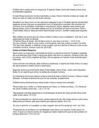 138
A Bíblia não é usada como na maçonaria. É apenas citada, como são citados outros livros
considerados sagrados.
A visão Rosacruciana do mundo é panteísta, ou seja, Deus é inerente a todas as coisas. Vê
Deus em tudo em cada uma de Suas criaturas.
Acreditam em Deus como um ser espiritual impessoal e que a Trindade apenas representam
aspectos divinos. Isto para se parecerem com o Cristianismo e também não entrarem em
confronto com os budistas, hinduístas e muçulmanos. Assim, adaptam seus ensinos aos
dessas seitas, como o camaleão adapta sua cor ao ambiente em que se encontra. Para a
Fraternidade, Deus é "deus-do-menor-denominador-comum", também usado pela maçonari-
a.
Mas a Bíblia nos ensina que só o Deus cristão é o Deus único e verdadeiro - Ele não é uma
associação de todos os deuses:
"Ó Senhor Deus de Israel, não há Deus como tu, nos céus e na terra..." (2 Cr 6:14).
"Eu sou o Senhor, este é o meu nome; a minha glória, pois não a darei a outrem" (Is 42:8).
"Por isso hoje saberás, e refletirás no teu coração, que só o Senhor é Deus em cima no céu,
e embaixo na terra; nenhum outro há" (Dt 4:39).
Cristo na Ordem Rosacruz
Assim como na maçonaria, a divindade de Cristo e a doutrina cristã da Trindade é rejeitada.
Há uma distinção entre Cristo e Jesus que dizem não eram os mesmos. Portanto Cristo não
era Jesus, nem o Filho unigênito de Deus. Ele era apenas um homem muito evoluído espiri-
tualmente.
Como ensinam nas ciências, ditas místicas e esotéricas, o espírito de Cristo entrou no corpo
de Jesus quando o próprio Jesus o desocupou.
Segundo ainda os ensinamentos desta Fraternidade, Jesus Cristo , assim como Gautama
Buda, foi um espírito que entrou na cadeia da evolução humana.
O cristianismo afirma que Jesus é a figura central de toda a história humana, é Deus e nosso
Salvador. O Rosacrucianismo diz que um ser evoluído, simplesmente.
A Bíblia ensina claramente que Jesus Cristo é Deus e nosso único salvador:
"No princípio era o Verbo, e o Verbo estava com Deus, e o Verbo era Deus... E o Verbo se
fez carne e habitou entre nós..." (Jo 1:1 e 14).
"Aguardando a bendita esperança e a manifestação da glória do nosso grande Deus e Sal-
vador Cristo Jesus" (Tt 2:13).
"E não há salvação em nenhum outro; porque abaixo do céu não existe nenhum outro nome,
dado entre os homens, pelo qual importa que sejamos salvos" (At 4:12).
"Eu sou o caminho, e a verdade, e a vida; ninguém vem ao Pai senão por mim" (Jo 14:6)
"Porquanto há um só Deus e um só Mediador entre Deus e os homens, Cristo Jesus, ho-
mem. O qual a si mesmo se deu em resgate por todos: testemunho que se deve prestar em
tempos oportunos" (1Tm 2:5 e 6).
 