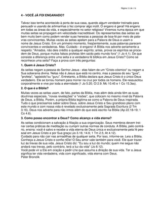 138
4 - VOCÊ JÁ FOI ENGANADO?
Talvez isso tenha acontecido à porta de sua casa, quando algum vendedor treinado para
persuadir e usando de artimanhas o fez comprar algo inútil. O engano é geral! Há engano
em todas as áreas da vida, e especialmente no setor religioso! Vivemos numa época em que
muitas seitas se propagam em velocidade inacreditável. Os representantes das seitas sa-
bem muito bem como podem vender suas heresias a pessoas de boa-fé por meio de pala-
vras convincentes. Muitas vezes as seitas apelam para a Palavra de Deus e usam o
nome de Jesus Cristo. Em um primeiro momento, freqüentemente, suas palavras parecem
convincentes e verdadeiras. Mas: Cuidado - é engano! A Bíblia nos adverte seriamente a
respeito: "Amados, não deis crédito a qualquer espírito; antes, provai os espíritos se proce-
dem de Deus, porque muitos falsos profetas têm saído pelo mundo fora" (1 Jo 4.1). De que
consiste a diferença entre uma seita e a verdadeira fé bíblica em Jesus Cristo? Como se
reconhece uma seita? Faça a prova com três perguntas:
1. Quem é Jesus Cristo?
As seitas negam a pessoa do Senhor Jesus - elas falam de um "Cristo cósmico" ou negam a
Sua soberania divina. Nelas não é Jesus que está no centro, mas a pessoa do seu "guia",
"profeta", "apóstolo"ou "guru". Entretanto, a Bíblia declara que Jesus Cristo é o único Deus
verdadeiro. Ele se tornou homem para morrer na cruz por todos os homens. Ele ressuscitou
corporalmente e vive por toda a eternidade (1 Jo 5.20; Cl 2.9; Mc 10.45 e 1 Co 15.3ss).
2. O que é a Bíblia?
Muitas vezes as seitas usam, de fato, partes da Bíblia, mas além dela ainda têm as suas
doutrinas especiais, "novas revelações" e "visões", que colocam no mesmo nível da Palavra
de Deus, a Bíblia. Porém, a própria Bíblia legitima-se como a Palavra de Deus inspirada.
Tudo o que precisamos saber sobre Deus, sobre Jesus Cristo e Seu grandioso plano com
este mundo e com nossa vida é revelado exclusivamente pela Sagrada Escritura (2 Tm
3.16). Deus nos adverte para não irmos além do que está escrito na Bíblia (Ap 22.18-19; 1
Co 4.6).
3. Como posso encontrar a Deus? Como alcanço a vida eterna?
As seitas condicionam a salvação à filiação a sua organização. Seus membros devem trei-
nar certas práticas de meditação ou cumprir outras normas de conduta. A Bíblia, pelo contrá-
rio, ensina: você é salvo e recebe a vida eterna de Deus única e exclusivamente pela fé pes-
soal em Jesus Cristo e por Sua graça (Jo 3.16; 14.6; 1 Tm 2.5; At 4.12).
Cuidado para não cair nas armadilhas de qualquer seita. Por isso, informe-se. Leia a Bíblia.
Conheça a Jesus Cristo e confie nEle! O Seu amor vale também para você. Ele quer trazer
luz às trevas de sua vida. Jesus Cristo diz: "Eu sou a luz do mundo; quem me segue não
andará nas trevas, pelo contrário, terá a luz da vida" (Jo 8.12).
Você pode vir a Ele em oração e pedir-Lhe que assuma a direção de sua vida. Ter a Jesus
significa ter vida verdadeira, vida com significado, vida eterna com Deus.
Peter Bronclik
 