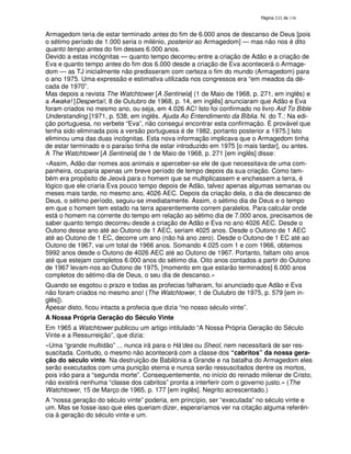 138
Armagedom teria de estar terminado antes do fim de 6.000 anos de descanso de Deus [pois
o sétimo período de 1.000 seria o milénio, posterior ao Armagedom] — mas não nos é dito
quanto tempo antes do fim desses 6.000 anos.
Devido a estas incógnitas — quanto tempo decorreu entre a criação de Adão e a criação de
Eva e quanto tempo antes do fim dos 6.000 desde a criação de Eva acontecerá o Armage-
dom — as TJ inicialmente não predisseram com certeza o fim do mundo (Armagedom) para
o ano 1975. Uma expressão e estimativa utilizada nos congressos era “em meados da dé-
cada de 1970”.
Mas depois a revista The Watchtower [A Sentinela] (1 de Maio de 1968, p. 271, em inglês) e
a Awake! [Despertai!, 8 de Outubro de 1968, p. 14, em inglês] anunciaram que Adão e Eva
foram criados no mesmo ano, ou seja, em 4.026 AC! Isto foi confirmado no livro Aid To Bible
Understanding [1971, p. 538, em inglês. Ajuda Ao Entendimento da Bíblia. N. do T.: Na edi-
ção portuguesa, no verbete “Eva”, não consegui encontrar esta confirmação. É provável que
tenha sido eliminada pois a versão portuguesa é de 1982, portanto posterior a 1975.] Isto
eliminou uma das duas incógnitas. Esta nova informação implicava que o Armagedom tinha
de estar terminado e o paraíso tinha de estar introduzido em 1975 [o mais tardar], ou antes.
A The Watchtower [A Sentinela] de 1 de Maio de 1968, p. 271 [em inglês] disse:
«Assim, Adão dar nomes aos animais e aperceber-se ele de que necessitava de uma com-
panheira, ocuparia apenas um breve período de tempo depois da sua criação. Como tam-
bém era propósito de Jeová para o homem que se multiplicassem e enchessem a terra, é
lógico que ele criaria Eva pouco tempo depois de Adão, talvez apenas algumas semanas ou
meses mais tarde, no mesmo ano, 4026 AEC. Depois da criação dela, o dia de descanso de
Deus, o sétimo período, seguiu-se imediatamente. Assim, o sétimo dia de Deus e o tempo
em que o homem tem estado na terra aparentemente correm paralelos. Para calcular onde
está o homem na corrente do tempo em relação ao sétimo dia de 7.000 anos, precisamos de
saber quanto tempo decorreu desde a criação de Adão e Eva no ano 4026 AEC. Desde o
Outono desse ano até ao Outono de 1 AEC, seriam 4025 anos. Desde o Outono de 1 AEC
até ao Outono de 1 EC, decorre um ano (não há ano zero). Desde o Outono de 1 EC até ao
Outono de 1967, vai um total de 1966 anos. Somando 4.025 com 1 e com 1966, obtemos
5992 anos desde o Outono de 4026 AEC até ao Outono de 1967. Portanto, faltam oito anos
até que estejam completos 6.000 anos do sétimo dia. Oito anos contados a partir do Outono
de 1967 levam-nos ao Outono de 1975, [momento em que estarão terminados] 6.000 anos
completos do sétimo dia de Deus, o seu dia de descanso.»
Quando se esgotou o prazo e todas as profecias falharam, foi anunciado que Adão e Eva
não foram criados no mesmo ano! (The Watchtower, 1 de Outubro de 1975, p. 579 [em in-
glês]).
Apesar disto, ficou intacta a profecia que dizia “no nosso século vinte”.
A Nossa Própria Geração do Século Vinte
Em 1965 a Watchtower publicou um artigo intitulado “A Nossa Própria Geração do Século
Vinte e a Ressurreição”, que dizia:
«Uma “grande multidão” ... nunca irá para o Há’des ou Sheol, nem necessitará de ser res-
suscitada. Contudo, o mesmo não acontecerá com a classe dos “cabritos” da nossa gera-
ção do século vinte. Na destruição de Babilónia a Grande e na batalha do Armagedom eles
serão executados com uma punição eterna e nunca serão ressuscitados dentre os mortos,
pois irão para a “segunda morte”. Consequentemente, no início do reinado milenar de Cristo,
não existirá nenhuma “classe dos cabritos” pronta a interferir com o governo justo.» (The
Watchtower, 15 de Março de 1965, p. 177 [em inglês]. Negrito acrescentado.)
A “nossa geração do século vinte” poderia, em princípio, ser “executada” no século vinte e
um. Mas se fosse isso que eles queriam dizer, esperaríamos ver na citação alguma referên-
cia à geração do século vinte e um.
 