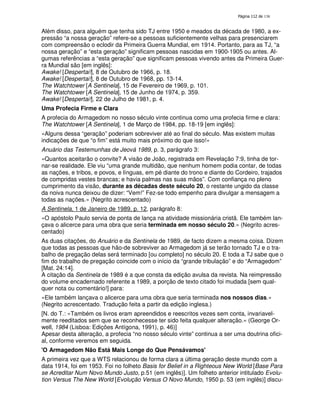 138
Além disso, para alguém que tenha sido TJ entre 1950 e meados da década de 1980, a ex-
pressão “a nossa geração” refere-se a pessoas suficientemente velhas para presenciarem
com compreensão o eclodir da Primeira Guerra Mundial, em 1914. Portanto, para as TJ, “a
nossa geração” e “esta geração” significam pessoas nascidas em 1900-1905 ou antes. Al-
gumas referências a “esta geração” que significam pessoas vivendo antes da Primeira Guer-
ra Mundial são [em inglês]:
Awake! [Despertai!], 8 de Outubro de 1966, p. 18.
Awake! [Despertai!], 8 de Outubro de 1968, pp. 13-14.
The Watchtower [A Sentinela], 15 de Fevereiro de 1969, p. 101.
The Watchtower [A Sentinela], 15 de Junho de 1974, p. 359.
Awake! [Despertai!], 22 de Julho de 1981, p. 4.
Uma Profecia Firme e Clara
A profecia do Armagedom no nosso século vinte continua como uma profecia firme e clara:
The Watchtower [A Sentinela], 1 de Março de 1984, pp. 18-19 [em inglês]:
«Alguns dessa “geração” poderiam sobreviver até ao final do século. Mas existem muitas
indicações de que “o fim” está muito mais próximo do que isso!»
Anuário das Testemunhas de Jeová 1989, p. 3, parágrafo 3:
«Quantos aceitarão o convite? A visão de João, registrada em Revelação 7:9, tinha de tor-
nar-se realidade. Ele viu “uma grande multidão, que nenhum homem podia contar, de todas
as nações, e tribos, e povos, e línguas, em pé diante do trono e diante do Cordeiro, trajados
de compridas vestes brancas; e havia palmas nas suas mãos”. Com confiança no pleno
cumprimento da visão, durante as décadas deste século 20, o restante ungido da classe
da noiva nunca deixou de dizer: “Vem!” Fez-se todo empenho para divulgar a mensagem a
todas as nações.» (Negrito acrescentado)
A Sentinela, 1 de Janeiro de 1989, p. 12, parágrafo 8:
«O apóstolo Paulo servia de ponta de lança na atividade missionária cristã. Ele também lan-
çava o alicerce para uma obra que seria terminada em nosso século 20.» (Negrito acres-
centado)
As duas citações, do Anuário e da Sentinela de 1989, de facto dizem a mesma coisa. Dizem
que todas as pessoas que hão-de sobreviver ao Armagedom já se terão tornado TJ e o tra-
balho de pregação delas será terminado [ou completo] no século 20. E toda a TJ sabe que o
fim do trabalho de pregação coincide com o início da “grande tribulação” e do “Armagedom”
[Mat. 24:14].
A citação da Sentinela de 1989 é a que consta da edição avulsa da revista. Na reimpressão
do volume encadernado referente a 1989, a porção de texto citado foi mudada [sem qual-
quer nota ou comentário!] para:
«Ele também lançava o alicerce para uma obra que seria terminada nos nossos dias.»
(Negrito acrescentado. Tradução feita a partir da edição inglesa.)
[N. do T.: «Também os livros eram apreendidos e reescritos vezes sem conta, invariavel-
mente reeditados sem que se reconhecesse ter sido feita qualquer alteração.» (George Or-
well, 1984 (Lisboa: Edições Antígona, 1991), p. 46)]
Apesar desta alteração, a profecia “no nosso século vinte” continua a ser uma doutrina ofici-
al, conforme veremos em seguida.
'O Armagedom Não Está Mais Longe do Que Pensávamos'
A primeira vez que a WTS relacionou de forma clara a última geração deste mundo com a
data 1914, foi em 1953. Foi no folheto Basis for Belief in a Righteous New World [Base Para
se Acreditar Num Novo Mundo Justo, p.51 (em inglês)]. Um folheto anterior intitulado Evolu-
tion Versus The New World [Evolução Versus O Novo Mundo, 1950 p. 53 (em inglês)] discu-
 