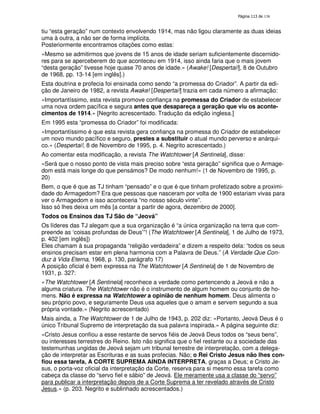 138
tiu “esta geração” num contexto envolvendo 1914, mas não ligou claramente as duas ideias
uma à outra, a não ser de forma implícita.
Posteriormente encontramos citações como estas:
«Mesmo se admitirmos que jovens de 15 anos de idade seriam suficientemente discernido-
res para se aperceberem do que aconteceu em 1914, isso ainda faria que o mais jovem
“desta geração” tivesse hoje quase 70 anos de idade.» (Awake! [Despertai!], 8 de Outubro
de 1968, pp. 13-14 [em inglês].)
Esta doutrina e profecia foi ensinada como sendo “a promessa do Criador”. A partir da edi-
ção de Janeiro de 1982, a revista Awake! [Despertai!] trazia em cada número a afirmação:
«Importantíssimo, esta revista promove confiança na promessa do Criador de estabelecer
uma nova ordem pacífica e segura antes que desapareça a geração que viu os aconte-
cimentos de 1914.» [Negrito acrescentado. Tradução da edição inglesa.]
Em 1995 esta “promessa do Criador” foi modificada:
«Importantíssimo é que esta revista gera confiança na promessa do Criador de estabelecer
um novo mundo pacífico e seguro, prestes a substituir o atual mundo perverso e anárqui-
co.» (Despertai!, 8 de Novembro de 1995, p. 4. Negrito acrescentado.)
Ao comentar esta modificação, a revista The Watchtower [A Sentinela], disse:
«Será que o nosso ponto de vista mais preciso sobre “esta geração” significa que o Armage-
dom está mais longe do que pensámos? De modo nenhum!» (1 de Novembro de 1995, p.
20)
Bem, o que é que as TJ tinham “pensado” e o que é que tinham profetizado sobre a proximi-
dade do Armagedom? Era que pessoas que nasceram por volta de 1900 estariam vivas para
ver o Armagedom e isso aconteceria “no nosso século vinte”.
Isso só lhes deixa um mês [a contar a partir de agora, dezembro de 2000].
Todos os Ensinos das TJ São de “Jeová”
Os líderes das TJ alegam que a sua organização é “a única organização na terra que com-
preende as ‘coisas profundas de Deus’”! (The Watchtower [A Sentinela], 1 de Julho de 1973,
p. 402 [em inglês])
Eles chamam à sua propaganda “religião verdadeira” e dizem a respeito dela: “todos os seus
ensinos precisam estar em plena harmonia com a Palavra de Deus.” (A Verdade Que Con-
duz à Vida Eterna, 1968, p. 130, parágrafo 17)
A posição oficial é bem expressa na The Watchtower [A Sentinela] de 1 de Novembro de
1931, p. 327:
«The Watchtower [A Sentinela] reconhece a verdade como pertencendo a Jeová e não a
alguma criatura. The Watchtower não é o instrumento de algum homem ou conjunto de ho-
mens. Não é expressa na Watchtower a opinião de nenhum homem. Deus alimenta o
seu próprio povo, e seguramente Deus usa aqueles que o amam e servem segundo a sua
própria vontade.» (Negrito acrescentado)
Mais ainda, a The Watchtower de 1 de Julho de 1943, p. 202 diz: «Portanto, Jeová Deus é o
único Tribunal Supremo de interpretação da sua palavra inspirada.» A página seguinte diz:
«Cristo Jesus confiou a esse restante de servos fiéis de Jeová Deus todos os “seus bens”,
ou interesses terrestres do Reino. Isto não significa que o fiel restante ou a sociedade das
testemunhas ungidas de Jeová sejam um tribunal terrestre de interpretação, com a delega-
ção de interpretar as Escrituras e as suas profecias. Não; o Rei Cristo Jesus não lhes con-
fiou essa tarefa, A CORTE SUPREMA AINDA INTERPRETA, graças a Deus; e Cristo Je-
sus, o porta-voz oficial da interpretação da Corte, reserva para si mesmo essa tarefa como
cabeça da classe do “servo fiel e sábio” de Jeová. Ele meramente usa a classe do “servo”
para publicar a interpretação depois de a Corte Suprema a ter revelado através de Cristo
Jesus.» (p. 203. Negrito e sublinhado acrescentados.)
 