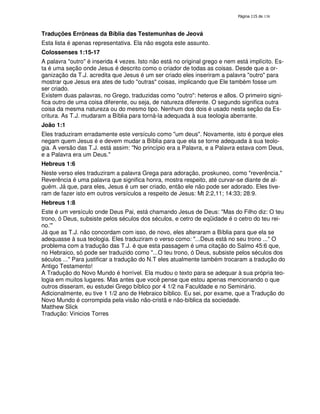 138
Traduções Errôneas da Bíblia das Testemunhas de Jeová
Esta lista é apenas representativa. Ela não esgota este assunto.
Colossenses 1:15-17
A palavra "outro" é inserida 4 vezes. Isto não está no original grego e nem está implícito. Es-
ta é uma seção onde Jesus é descrito como o criador de todas as coisas. Desde que a or-
ganização da T.J. acredita que Jesus é um ser criado eles inseriram a palavra "outro" para
mostrar que Jesus era ates de tudo "outras" coisas, implicando que Ele também fosse um
ser criado.
Existem duas palavras, no Grego, traduzidas como "outro": heteros e allos. O primeiro signi-
fica outro de uma coisa diferente, ou seja, de natureza diferente. O segundo significa outra
coisa da mesma natureza ou do mesmo tipo. Nenhum dos dois é usado nesta seção da Es-
critura. As T.J. mudaram a Bíblia para torná-la adequada à sua teologia aberrante.
João 1:1
Eles traduziram erradamente este versículo como "um deus". Novamente, isto é porque eles
negam quem Jesus é e devem mudar a Bíblia para que ela se torne adequada à sua teolo-
gia. A versão das T.J. está assim: "No princípio era a Palavra, e a Palavra estava com Deus,
e a Palavra era um Deus."
Hebreus 1:6
Neste verso eles traduziram a palavra Grega para adoração, proskuneo, como "reverência."
Reverência é uma palavra que significa honra, mostra respeito, até curvar-se diante de al-
guém. Já que, para eles, Jesus é um ser criado, então ele não pode ser adorado. Eles tive-
ram de fazer isto em outros versículos a respeito de Jesus: Mt 2:2,11; 14:33; 28:9.
Hebreus 1:8
Este é um versículo onde Deus Pai, está chamando Jesus de Deus: "Mas do Filho diz: O teu
trono, ó Deus, subsiste pelos séculos dos séculos, e cetro de eqüidade é o cetro do teu rei-
no.'"
Já que as T.J. não concordam com isso, de novo, eles alteraram a Bíblia para que ela se
adequasse à sua teologia. Eles traduziram o verso como: "...Deus está no seu trono ..." O
problema com a tradução das T.J. é que esta passagem é uma citação do Salmo 45:6 que,
no Hebraico, só pode ser traduzido como "...O teu trono, ó Deus, subsiste pelos séculos dos
séculos ..." Para justificar a tradução do N.T eles atualmente também trocaram a tradução do
Antigo Testamento!
A Tradução do Novo Mundo é horrível. Ela mudou o texto para se adequar à sua própria teo-
logia em muitos lugares. Mas antes que você pense que estou apenas mencionando o que
outros disseram, eu estudei Grego bíblico por 4 1/2 na Faculdade e no Seminário.
Adicionalmente, eu tive 1 1/2 ano de Hebraico bíblico. Eu sei, por exame, que a Tradução do
Novo Mundo é corrompida pela visão não-cristã e não-bíblica da sociedade.
Matthew Slick
Tradução: Vinicios Torres
 