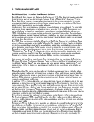 138
7 - TEXTOS COMPLEMENTARES
David Brandt Berg - o profeta dos Meninos de Deus
David Brandt Berg nasceu em Oakland, Califórnia, em 1919, filho de um pregador protestan-
te pertencente a um grupo denominado "Aliança Cristã e Missionária". Sua mãe, Virgínia
Berg, dizendo-se curada e recuperada milagrosamente de um grave acidente, tornou-se
uma evangelista internacionalmente conhecida e desempenhou junto ao jovem David um
papel muito importante na sua formação religiosa.
Ainda jovem, Berg se entregou ao ministério evangelístico de tempo integral. Foi ordenado
pela igreja do pai e pastoreou uma igreja entre os anos de 1948 e 1951. Desgostoso com
certa atitude da igreja deixou o pastorado e se entregou a outras atividades até que, em
1954, foi trabalhar com um evangelista pentecostal chamado Fred Jordan, Durante alguns
anos participou de campanhas evangelisticas e trabalhou por algum tempo em pequenas
congregações promovendo avivamentos espirituais e trabalhando com os jovens, principal-
mente na área da música...
Em 1967 Berg começou um trabalho diferente na Califórnia. Dizendo ter recebido de Deus
uma revelação, acerca de uma missão "diferente", foi trabalhar entre os Hippies e viciados
em tóxicos, pregando um evangelho apocalíptico e atacando a sociedade americana, bem
como às igrejas organizadas. Tal pregação encontrou eco entre os jovens hippies e logo
Berg abriu uma lanchonete para servir como ponto de encontro do movimento que chamava
"Adolescentes Para Cristo". A música era o ponto alto do movimento e aos poucos, entre
música, sanduíches e cafezinhos, Berg começou a organizar o seu grupo de seguidores.
Passaram a marcar horários para estudo da Bíblia e reuniões musicais de louvor.
Aos poucos o grupo foi-se organizando. Sua hierarquia inicial era composta de Primeiros
Ministros, Ministros, Arcebispos, Bispos e Pastores. O nome de Berg foi trocado por um no-
me bíblico ("Moisés David") e a seita passou por uma grande fase de crescimento. A novi-
dade atraía a milhares de jovens que julgavam finalmente ter encontrado uma religião ao
seu gosto.
Moisés David ou Mo, como era chamado na intimidade, pregava contra os métodos adota-
dos pelas igrejas tradicionais principalmente no que se refere a atingir aos jovens. No clube
fundado na lanchonete, atraia os jovens com música e ambiente próprio e falava-lhes a res-
peito da Bíblia, ajudava os que enfrentavam problemas com drogas e aconselhava-os nos
mais diversos tipos de problemas.
A partir de 1970, a história da seita é um pouco confusa. Houve um afastamento de Mo que
passou a se comunicar com a liderança apenas por carta. Mesmo assim o movimento conti-
nuou crescendo. Diz-se que Mo mudou para as ilhas Canárias, de onde dirigia o movimento
por correspondência e não tem lugar fixo de residência até hoje. Suas cartas passaram a ser
verdadeiramente "mensagens" tidas como inspiradas e divulgadas amplamente pelos =eus
seguidores. A doutrina da seita está baseada principalmente nas cartas de Mo, onde há uma
mistura de ocultismo, permissividade e heresias.
O movimento se expandiu e atua em muitos países, contando com milhares de seguidores.
No Brasil, chegou em 1973 e sua história entre nós não é nada recomendável. Já tiveram
inúmeros problemas com a policia e têm sido acusados de amor livre entre os seus adeptos
e até de subversão.
Para ser um Minino de Deus, nome que dão aos adeptos, é necessário abandonar a família,
os estudos e a profissão e ir morar com a comunidade que se transforma na "nova família".
Cada comunidade é composta de no máximo vinte pessoas formada por casais e filhos, ra-
pazes e moças, vivendo em casas alugadas e tendo tudò em comum. A acusação de pro-
miscuidade sexual se dá devido a esse tipo de relacionamento. Eles dizem que isso não é
verdade, mas pelo que ensinam acerca do sexo, não podemos tirar outra conclusão. Em
 