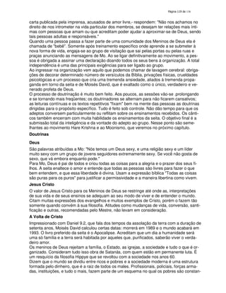 138
carta publicada pela imprensa, acusados de amor livre,- respondem: "Não nos achamos no
direito de nos intrometer na vida particular dos membros, se desejam ter relações mais ínti-
mas com pessoas que amam ou que acreditam poder ajudar a aproximar-se de Deus, sendo
tais pessoas adultas e responsáveis."
Quando uma pessoa passa a fazer parte de uma comunidade dos Meninos de Deus ela é
chamada de "bebê". Somente após treinamento específico onde aprende a se submeter à
nova forma de vida, engaja-se ao grupo de visitação que sai pelas portas ou pelas ruas e
praças anunciando as mensagens de Mo. Ao se ligar definitivamente ao movimento, a pes-
soa é obrigada a assinar uma declaração doando todos os seus bens à organização. A total
independência é uma das principais exigências para ser ligado ao grupo.
Ao ingressar na organização vem aquilo que podemos chamar de lavagem cerebral: obriga-
ções de decorar determinado número de versículos da Bíblia, privações físicas, crueldades
psicológicas e um processo que cria uma tremenda ansiedade, aliados à tremenda propa-
ganda em torno da seita e de Moisés David, que é exaltado como o único, verdadeiro e ve-
nerado profeta de Deus.
O processo de doutrinação é muito bem feito. Aos poucos, as sessões vão-se .prolongando
e se tornando mais freqüentes; os doutrinadores se alternam para não ficarem cansativos;
as leituras contínuas e os textos repetitivos "fixam" bem na mente das pessoas as doutrinas
dirigidas para o propósito específico. Tudo é feito sob controle. Não dão tempo para que os
adeptos conversem particularmente ou reflitam sobre os ensinamentos recebidos. Os cânti-
cos também encerram com muita habilidade os ensinamentos da seita. O objetivo final é a
submissão total da inteligência e da vontade do adepto ao grupo. Nesse ponto são seme-
lhantes ao movimento Hare Krishna e ao Moonismo, que veremos no próximo capítulo.
Doutrinas
Deus
São palavras atribuídas a Mo: "Nós temos um Deus sexy, e uma religião sexy e um líder
muito sexy com um grupo de jovens seguidores extremamente sexy. Se você não gosta de
sexo, que vá embora enquanto pode."
Para Mo, Deus é pai de todos e criou todas as coisas para a alegria e o prazer dos seus fi-
lhos. A seita enaltece o amor e entende que todas as pessoas são livres para fazer o que
bem entendem, e que essa liberdade é divina. Usam a expressão bíblica "Todas as coisas
são puras para os puros" para justificar a permissividade e a maneira libertina como vivem.
Jesus Cristo
O valor de Jesus Cristo para os Meninos de Deus se restringe até onde as, interpretações
de sua vida e de seus ensinos se adequam ao seu modo de viver e de entender o mundo.
Citam muitas expressões dos evangelhos e muitos exemplos de Cristo, porém o fazem tão
somente quando convém à sua filosofia. Atitudes como mudanças de vida, conversão, santi-
ficação e outras, recomendadas pelo Mestre, não levam em consideração.
A Volta de Cristo
Impressionado com Daniel 9.2, que fala dos tempos da assolação da terra com a duração de
setenta anos, Moisés David calculou certas datas: morrerá em 1989 e o mundo acabará em
1993. O livro preferido da seita é o Apocalipse. Acreditam que um dia a humanidade será
uma só família e a terra será habitada por aqueles que, purificados, saberão viver o verda-
deiro amor.
Os meninos de Deus rejeitam a família, o Estado, as igrejas, a sociedade e tudo o que é or-
ganizado. Consideram tudo isso obra de Satanás, com quem estão em permanente luta. É
um resquício da filosofia Hippye que se revoltou com a sociedade nos anos 60.
Dizem que o mundo se dividiu entre ricos e pobres e a sociedade moderna é uma estrutura
formada pelo dinheiro, que é a raiz de todos os males. Profissionais, policiais, forças arma-
das, instituições, e tudo o mais, fazem parte de um esquema no qual os pobres são constan-
 