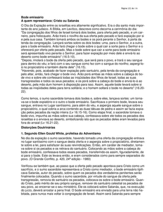 138
Bode emissário
A quem representava: Cristo ou Satanás
O Dia da Expiação entre os israelitas era altamente significativo. Era o dia santo mais impor-
tante do ano judaico. A Bíblia, em Levítico, descreve como decorria a cerimônia do dia:
"Da congregação dos filhos de Israel tomará dois bodes, para oferta pelo pecado, e um car-
neiro, para holocausto. Arão trará o novilho da sua oferta pelo pecado e fará expiação por si
e pela sua casa. Também tomará ambos os bodes e os porá perante o Senhor, à porta da
tenda da congregação. Lançará sortes sobre os dois bodes: uma, para o Senhor, e a outra,
para o bode emissário. Arão fará chegar o bode sobre o qual cair a sorte para o Senhor e o
oferecerá por oferta pelo pecado. Mas o bode sobre que cair a sorte para bode emissário
será apresentado vivo perante o Senhor, para fazer expiação por meio dele e enviá-lo ao
deserto como bode emissário" (16.5-10).
"Depois, imolará o bode da oferta pelo pecado, que será para o povo, e trará o seu sangue
para dentro do véu; e fará com o seu sangue como fez com o sangue do novilho; aspergi-lo-
á no propiciatório e também diante dele" (16.15).
"Havendo, pois, acabado de fazer expiação pelo santuário, pela tenda da congregação e
pelo altar, então, fará chegar o bode vivo. Arão porá ambas as mãos sobre a cabeça do bo-
de vivo e sobre ele confessará todas as iniqüidades dos filhos de Israel, todas as suas
transgressões e todos os seus pecados; e os porá sobre a cabeça do bode e enviá-lo-á ao
deserto, pela mão dum homem à disposição para isso. Assim, aquele bode levará sobre si
todas as iniqüidades deles para terra solitária; e o homem soltará o bode no deserto" (16.20-
22).
Como lemos, o sumo sacerdote tomava dois bodes e, sobre eles, lançava sortes: um torna-
va-se o bode expiatório e o outro o bode emissário. Sacrificava o primeiro bode, levava seu
sangue, entrava no Lugar santíssimo, para além do véu, e aspergia aquele sangue sobre o
propiciatório, o qual cobria a arca contendo as duas tábuas de pedra e assim se fazia expia-
ção pelos pecados da nação inteira (Lv 16.15-16). Como etapa final, o sacerdote tomava o
bode vivo, impunha as mãos sobre sua cabeça, confessava sobre ele todos os pecados dos
israelitas e o enviava ao deserto, simbolizando isto que os pecados deles eram levados para
fora do arraial (Lv 16.21-22).
Distorções Doutrinárias
1. Segundo Ellen Gould White, profetisa do Adventismo
No dia da expiação o sumo sacerdote, havendo tomado uma oferta da congregação entrava
no lugar santíssimo com o sangue desta oferta e o aspergia sobre o propiciatório, diretamen-
te sobre a lei, para satisfazer às suas reivindicações. Então, em caráter de mediador, toma-
va sobre si os pecados e os retirava do santuário. Colocando as mãos sobre a cabeça do
bode emissário, confessava todos esses pecados, transferindo-os assim, figuradamente, de
si para o bode. Este os levava então, e eram considerados como para sempre separados do
povo. (O Grande Conflito, p. 420, 24ª edição - 1980)
Verificou-se também que, ao passo que a oferta pelo pecado apontava para Cristo como um
sacrifício, e o sumo sacerdote representava a Cristo como mediador, o bode emissário tipifi-
cava Satanás, autor do pecado, sobre quem os pecados dos verdadeiros penitentes serão
finalmente colocados. Quando o sumo sacerdote, por virtude do sangue da oferta pela
transgressão, removia do santuário os pecados, colocava-os sobre o bode emissário. Quan-
do Cristo, pelo mérito de seu próprio sangue, remover do santuário celestial os pecados de
seu povo, ao encerrar-se o seu ministério, Ele os colocará sobre Satanás, que, na execução
do juízo, deverá arrostar a pena final. O bode emissário era enviado para uma terra não ha-
bitada, para nunca mais voltar à congregação de Israel. Assim será Satanás para sempre
 