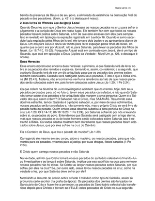 138
banido da presença de Deus e de seu povo, e eliminado da existência na destruição final do
pecado e dos pecadores. (Idem, p. 421) (o destaque é nosso).
2. Nos livros de Witness Lee da Igreja Local
Quando Deus fez com que o Senhor Jesus levasse os nossos pecados na cruz para sofrer o
julgamento e a punição de Deus em nosso lugar, Ele também fez com que todos os nossos
pecados fossem postos sobre Satanás, a fim de que este arcasse com eles para sempre.
Isso é revelado em tipologia na expiação registrada em Levítico 16. Quando o sumo sacer-
dote fazia expiação pelos filhos de Israel, ele tomava dois bodes e os apresentava diante de
Deus. Um era para Deus e devia ser morto para fazer expiação pelos filhos de Israel, en-
quanto que o outro era 'por Azazel', isto é, para Satanás, para levar os pecados dos filhos de
Israel. (Lv 16.7-10, 15-22). Porquanto Azazel está em contraste com Jeová, ele é um tipo de
Satanás, que está em oposição a Deus (Lições da Verdade - Nível Um, p. 126, o destaque é
nosso).
Duas Heresias
Esse ensino monstruoso encerra duas heresias: a primeira, é que Satanás terá de levar so-
bre si os pecados dos remidos e expiá-los, tornando-o, assim, co-redentor; e a segunda, que
o próprio Satanás terá de ser um dia aniquilado para que os pecados dos crentes sejam
também cancelados. Satanás será castigado pelos seus pecados. É isto o que a Bíblia ensi-
na (Mt 25.41). Todavia, não encontramos nenhuma referência ao fato de que nossos peca-
dos serão colocados sobre ele, pois foram colocados sobre Jesus (Jo 1.29; 1 Pe 2.24).
Os que crêem na doutrina do Juízo Investigativo admitem que os crentes, hoje, têm seus
pecados perdoados para, só no futuro, terem seus pecados cancelados, e isto quando Sata-
nás tomar sobre si os pecados e for aniquilado dão margem a uma pergunta: Quem é o Sal-
vador dos que assim crêem? O Salvador não é Cristo, mas SATANÁS. Resumindo essa
doutrina estranha, temos: Satanás é o próprio salvador, e, por meio de seus sofrimentos,
nossos pecados serão cancelados e, não somente nós, mas o próprio Cristo se verá livre do
pesado fardo do pecado. Quem ensina essa doutrina substitui a obra perfeita de Cristo na
cruz (Jo 1.29; Cl 2.14-17; Hb 10.19,20; 1 Pe 2.24), por Satanás sofrendo por nós e levando
sobre si, os pecados do povo. Entendemos que Satanás será castigado com o fogo eterno,
mas que nossos pecados e os de todos homens serão colocados sobre Satanás isso é es-
tranho à Bíblia. Os textos citados mostram bem claramente que nossos pecados foram colo-
cados sobre Jesus, que por eles sofreu na cruz do Calvário:
Eis o Cordeiro de Deus, que tira o pecado do mundo!" (Jo 1.29)
Carregando ele mesmo em seu corpo, sobre o madeiro, os nossos pecados, para que nós,
mortos para os pecados, vivamos para a justiça; por suas chagas, fostes sarados (1 Pe
2.24).
É Cristo quem carrega nossos pecados e não Satanás
Na verdade, admitir que Cristo tomará nossos pecados do santuário celestial no final do Juí-
zo Investigativo e os lançará sobre Satanás, implica que seu sacrifício na cruz para remover
nossos pecados não foi eficaz. Se Cristo vai lançar nossos pecados sobre Satanás, por que
sofreu por eles na cruz? Se, por outro lado, Jesus levou nossos pecados na cruz, como na
verdade o fez, por que Satanás deve sofrer por ele?
Mostrando o absurdo do ensino sobre o Bode Emissário como tipo de Satanás, assim se
pronuncia certo escritor (na grafia da época): Os peccados dos crentes são lançados no
Sanctuário do Céu e ficam-lhe a pertencer; os pecados do Sanc-tuário celestial são transfe-
ridos depois para Christo e tornam-se d'ELLE; estes peccados de Cristo na sua segunda
 