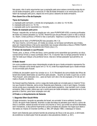 138
Isto posto, não é certo argumentar que a expiação pelo povo estava concluída antes do en-
vio do bode emissário, pois o versículo 21 fala do bode emissário e os versículos 23 e 24
falam da expiação pelo povo, depois do envio para o deserto do bode emissário.
Para Quem Era o Dia da Expiação
Tipos de Expiação:
a. expiação pelo santuário, a tenda da congregação, e o altar (Lv 16.16-20);
b. expiação pelo povo (Lv 16.10);
c. expiação pelo sumo sacerdote (Lv 16.6,24);
Razão da expiação pelo povo
Porque. naquele dia, se fará ex-piação por vós, para PURIFICAR-VOS; e sereis purificados
de todos os vossos pecados (Lv 16.30). Notamos que era purificado o povo e não o santuá-
rio. Assim, Cristo purificou o POVO e não o santuário. Vejamos o cumprimento de Lv 16.30.
...depois de ter feito a PURIFICAÇÃO dos pecados (Hb 1.3).
Por isso mesmo, convinha que, em todas as coisas, se tornasse semelhante aos irmãos,
para ser misericordioso e fiel sumo sacerdote nas cousas referentes a Deus e PARA FAZER
PROPICIAÇÃO PELOS PECADOS DO POVO (Hb 2.17).
O tempo da expiação e a purificação
Tendo, pois, a Jesus, o Filho de Deus, como grande sumo sacerdote que penetrou os céus,
conservemos firmes a nossa confissão (Hb 4.14). O escritor fala no tempo presente 'tendo'e
não há nada que indique uma profecia futura. Usa-se o tempo passado 'que penetrou os
céus'.
O Bode Azazel
Um outro problema para essa interpretação errada de que o bode emissário representa Sa-
tanás é indicado como tendo apoio em Lv 16.10, onde fica especificado que o bode emissá-
rio era enviado para Azazel.
A Bíblia de Jerusalém assim faz constar os vv. 5,10: Receberá da comunidade dos filhos de
Israel dois bodes destinados ao sacrifício pelo pecado... Quanto ao bode o qual caiu a sorte
'Para Azazel', será colocado vivo... para se fazer com ele o rito de expiação a fim de ser en-
viado a Azazel, no deserto.
Se Azazel significa Satanás, como o segundo bode pode ser enviado para si mesmo? Ensi-
nar que Azazel é Satanás, seria enviar Satanás para Satanás, e isto é sem lógica. Conside-
remos ainda que a expiação não se fazia só pelo bode expiatório, mas também com o bode
emissário: Mas o bode, sobre que cair a sorte para ser bode emissário, apresentar-se-á vivo
perante o Senhor, para fazer expiação com ele.
A Prisão e o Aniquilamento de Satanás
1. Segundo Ellen Gould White
O bode emissário, levando os pecados de Israel, era enviado 'à terra solitária'(Levítico
16.22); de igual modo Satanás, levando a culpa de todos os pecados que induziu o povo de
Deus a cometer, estará durante mil anos circunscrito à Terra, que então se achará desolada,
sem moradores, e ele sofrerá finalmente a pena completa do pecado nos fogos que destrui-
rão todos os ímpios (O Grande Conflito, p. 489, 24ª edição-1980, o destaque é nosso).
Assim será Satanás para sempre banido da presença de Deus e de seu povo, e eliminado
da existência na destruição final do pecado e dos pecadores (ibidem, p. 421).
 