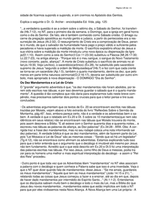138
sidade de ficarmos supondo e supondo, e sim crermos no Apóstolo dos Gentios.
Explica o seguinte o Dr. G. Archer - enciclopédia Ed. Vida, pág. 125:
"...a verdadeira questão é se a ordem sobre o sétimo dia, o Sábado do Senhor, foi transferi-
da (Hb.7:12), no NT, para o primeiro dia da semana, o Domingo, que a igreja em geral honra
como o dia do Senhor. De fato, ele é também conhecido como Sábado cristão. O âmago ou
cerne da pregação apostólica ao mundo gentio e judaico, a partir do pentecostes era a res-
surreição de Jesus (At.2:32). O ressurgimento de Cristo era a comprovação de Deus, peran-
te o mundo, de que o salvador da humanidade havia pago o preço válido e suficiente pelos
pecadores e havia superado a maldição da morte. O sacrifício expiatório eficaz de Jesus e
sua vitória sobre a maldição da morte introduziu uma nova época ou dispensação da Igre-
ja(Ef.1:10). Assim como a ceia do Senhor(I Cor.11:23-34) substituiu a Páscoa (Mt.26:17-30;
Lc.22:7-23), na antiga aliança - "Porque isto é o meu sangue, o sangue do Novo Testamento
(novo concerto, pacto, aliança)". A morte de Cristo substituiu o sacrifício de animais no al-
tar(Jo.19:30, Veja Levítico), o sacerdócio(arônico) (Êx.28), foi substituído pelo sacerdócio
supremo de Jesus "segundo a ordem de Melquisedeque"(Hb.7) e fez com que cada crente
se torna-se um sacerdote (Ap.1:5), também o quarto mandamento, dentre os dez, que pelo
menos em parte tinha natureza cerimonial(Cl.2:16-17), deveria ser substituído por outro sím-
bolo, mais apropriado à nova dispensação - O DOMINGO "Dia do Senhor".
Os Dez Mandamentos e a Lei de Cristo
O "grande" argumento adventista é que; "os dez mandamentos não foram abolidos, por te-
rem sido escritos nas tábuas, e por isso devemos guardar o sábado que é o quarto manda-
mento". A questão é tão complexa que não daria para explanarmos tudo neste breve com-
pêndio, mas precisamos salientar dois pontos cruciais para que o leitor pense e tire suas
conclusões:
· Os adventistas argumentam que os textos de Ex. 20 se encontravam escritos nas tábuas
trazidas por Moisés, vejam abaixo a foto extraída do livro "Reflexões Sobre o Sermão da
Montanha, pág.45". Isso, embora pareça certo, não é a verdade e os adventistas bem o sa-
bem. A verdade é que o relatado em Ex.20 e Dt. 5 sobre os 10 mandamentos(que nem são
idênticos em seus relatos) não se encontravam nas tábuas que Moisés trouxera do monte,
pois assim descreve a Bíblia: "E ali esteve com o Senhor quarenta dias e quarenta noites... e
escreveu nas tábuas as palavras da aliança, as Dez palavras" (Ex.34:28 - ARA. Obs: A cor-
rigida traz a frase dez mandamentos, mas no seu rodapé coloca uma nota informando ser
dez palavras). A verdade bíblica é que os dez mandamentos, além de fazerem parte da Lei,
pois "Lei Mosaica e Lei de Deus" são as mesmas coisas - "Sendo que só há um legislador"
(Tg.4:12), não se encontrava como afirmam os adventistas. Estamos explicando tudo isso
para que o leitor entenda que o argumento que o decálogo é imutável até mesmo por Jesus
não tem fundamento. Acredito que o que está descrito em Ex.20 e Dt.5 foi uma interpretação
das palavras escritas nas tábuas. Por isso Jesus, como filho de Deus e messias, podia tra-
zer para os homens uma melhor e mais espiritual interpretação do decálogo - e assim o "Rei
dos Reis" procedeu.
· Outro ponto é que toda vez que os Adventistas lêem "mandamentos" no NT eles associam
a palavra com o decálogo e quem conhece a Palavra sabe que isso é uma inverdade. Veja o
que o NT quer dizer quando fala de mandamentos: disse Jesus - "Se me amais, guardareis
os meus mandamentos"; "Aquele que tem os meus mandamentos" (João 14:15 e 21); "...
relatando todas as coisas que Jesus começou a fazer e a ensinar, até ao dia em que, depois
de haver dado mandamentos por intermédio do Espírito Santo..." (At.1:1-2). Entendamos
que os discípulos sabiam muito bem o decálogo e todo o mais da Lei, mas a Bíblia diz que
Jesus deu novos mandamentos , mandamentos estes que estão implícitos em todo o NT
para que por eles vivêssemos nesta Nova Aliança. A Nova Aliança tem uma Lei própria - A
 