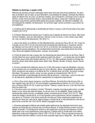 138
Sábado ou domingo: a opção cristã
Milhares de estudos já foram realizados sobre esse tema de certa forma polêmico. As opini-
ões se dividem: de um lado, os que defendem a sacralidade do sábado, exemplo dos Adven-
tistas do Sétimo Dia; do outro, os demais cristãos, que consideram o domingo como o dia do
Senhor, tendo como principal razão a ressurreição de Jesus, nesse dia. Vejamos quais os
principais argumentos apresentados pelos dois grupos (sábado, do hebraico shabbath, dia
de cessação do trabalho, de descanso). Em primeiro lugar vamos conhecer o que dizem os
pró-sabáticos:
a. O sétimo dia foi abençoado e santificado por Deus e marcou o término de toda a Sua obra
criadora (Gn 2.2-3).
b. O Quarto Mandamento declara que "o sétimo dia é sábado do Senhor teu Deus. Não farás
nenhum trabalho...pois em seis dias fez o Senhor o céu e a terra, o mar e tudo o que neles
há, mas no sétimo dia descansou" (Êx 20.8-11).
c. Jesus não aboliu a Lei Moral, os Dez Mandamentos, escrita por Deus (Êx 31.18). A que foi
cravada na cruz (Ef 2.15) foi a lei cerimonial composta de ordenanças e ritualismo, escrita
por Moisés num livro (Dt 31.24-26; 2 Cr 35.12; Lc 2.22-23). Os mandamentos morais são
irrevogáveis porque perpétuos. Os mandamentos cerimoniais, para observância de certos
ritos, foram ab-rogados (holocaustos, incenso, circuncisão).
d. O fato de estarmos sob a graça não nos desobriga da observância da Lei de Deus. Não é
correto dizermos que a graça existiu apenas a partir de Jesus: "... e a graça que nos foi dada
em Cristo Jesus antes dos tempos eternos" (2 Tm 1.9). Não existisse a graça no Antigo tes-
tamento, teriam sido salvos pelas obras Adão, Noé, Moisés, Abraão, Enoque, Isaías, Daniel
e outros?
e. O novo mandamento dado por Jesus (Jo 13.34) não ocupa o lugar do Decálogo, mas pro-
vê os crentes com um exemplo do que é o amor altruísta. Jesus, na qualidade do grande EU
SOU, proclamou Ele próprio a Lei Moral do Pai, no Monte Sinai (Jo 8.58). Ao jovem curioso,
Ele disse: "Se queres, porém, entrar na vida, guarda os mandamentos" (Mt 19.17).
Os que defendem a sacralização do primeiro dia da semana - o domingo - como um dia san-
to, de descanso, dedicado ao Senhor, apresentam os seguintes argumentos:
a. Com a Sua morte Jesus inaugurou uma Nova Aliança. Durante Sua vida terrena, Ele, ju-
deu nascido sob a lei (Gl 4.4), foi circuncidado e apresentado ao Senhor (Lc 2.21-22)) cum-
priu a Páscoa (Mt 26.18-19), e assim por diante. Todavia, a partir da cruz, a lei não mais tem
domínio sobre nós.
b. A lei serviu para nos conduzir a Cristo: "Portanto, ninguém vos julgue pelo comer, ou pelo
beber ou por causa dos dias de festas, ou de lua nova, ou de sábados. Estas coisas são
sombras das coisas futuras; a realidade, porém, encontra-se em Cristo" (Cl 2.16-17). "Mas,
antes de chegar o tempo da fé, a Lei nos guardou como prisioneiros, até ser revelada a fé
que devia vir. Portanto, a lei tomou conta de nós até que Cristo viesse para podermos ser
aceitos por Deus por meio da fé. Agora chegou o tempo da fé, e não precisamos mais da Lei
para tomar conta de nós" (Gl 3.23-25, Bíblia Linguagem de Hoje).
c. Diversas passagens bíblicas são citadas pelos defensores da adoração dominical, para
reforçar sua tese de que vivemos sob uma Nova Aliança. A antiga Aliança cumpriu sua fina-
lidade. Exemplo: "O mandamento anterior é ab-rogado por causa da sua fraqueza e inutili-
dade (pois a lei nunca aperfeiçoou coisa alguma), e desta sorte é introduzida uma melhor
esperança, pela qual chegamos a Deus" (Hb 7.18-19). E mais: "Pois se aquela primeira ali-
ança tivesse sido sem defeito, nunca se teria buscado lugar para a Segunda... ela não será
 