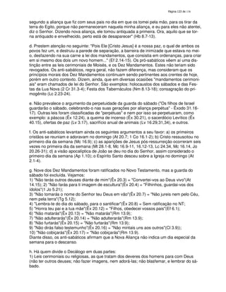 138
segundo a aliança que fiz com seus pais no dia em que os tomei pela mão, para os tirar da
terra do Egito, porque não permaneceram naquela minha aliança, e eu para eles não atentei,
diz o Senhor. Dizendo nova aliança, ele tomou antiquada a primeira. Ora, aquilo que se tor-
na antiquado e envelhecido, perto está de desaparecer" (Hb 8.7-13).
d. Prestem atenção no seguinte: "Pois Ele [Cristo Jesus] é a nossa paz, o qual de ambos os
povos fez um, e destruiu a parede de separação, a barreira de inimizade que estava no mei-
o, desfazendo na sua carne a lei dos mandamentos, que consistia em ordenanças, para criar
em si mesmo dos dois um novo homem..." (Ef 2.14-15). Os pró-sabáticos vêem aí uma dis-
tinção entre as leis cerimoniais de Moisés, e os Dez Mandamentos. Estes não teriam sido
revogados. Os anti-sabáticos, regra geral, não fazem diferença, mas consideram que os
princípios morais dos Dez Mandamentos continuam sendo pertinentes aos crentes de hoje,
porém em outro contexto. Dizem, ainda, que em diversas ocasiões "mandamentos cerimoni-
ais" eram chamados de lei do Senhor. São exemplos: holocaustos dos sábados e das Fes-
tas da Lua Nova (2 Cr 31.3-4); Festa dos Tabernáculos (Nm 8.13-18); consagração do pri-
mogênito (Lc 2.23-24).
e. Não prevalece o argumento da perpetuidade da guarda do sábado ("Os filhos de Israel
guardarão o sábado, celebrando-o nas suas gerações por aliança perpétua" - Êxodo 31.16-
17). Outras leis foram classificadas de "perpétuas" e nem por isso se perpetuaram, como
exemplo: a páscoa (Êx 12.24), a queima de incenso (Êx 30.21), o sacerdócio Levítico (Êx
40.15), ofertas de paz (Lv 3.17), sacrifício anual de animais (Lv 16.29,31,34), e outros.
f. Os anti-sabáticos levantam ainda os seguintes argumentos a seu favor: a) os primeiros
cristãos se reuniam e adoravam no domingo (At 20.7; 1 Co 16.1-2); b) Cristo ressuscitou no
primeiro dia da semana (Mc 16.9); c) as aparições de Jesus pós-ressurreição ocorreram seis
vezes no primeira dia da semana (Mt 28.1-8, Mc 16.9-11, 16.12-13, Lc 24.34, Mc 16.14, Jo
20.26-31); d) a visão apocalíptica de João se deu no dia do Senhor, assim considerado o
primeiro dia da semana (Ap 1.10); o Espírito Santo desceu sobre a Igreja no domingo (At
2.1-4).
g. Nove dos Dez Mandamentos foram ratificados no Novo Testamento, mas a guarda do
sábado foi excluída. Vejamos:
1) "Não terás outros deuses diante de mim"(Êx 20.3) = "Convertei-vos ao Deus vivo"(At
14.15); 2) "Não farás para ti imagem de escultura"(Êx 20.4) = "Filhinhos, guardai-vos dos
ídolos"(1 Jo 5.21);
3) "Não tomarás o nome do Senhor teu Deus em vão"(Êx 20.7) = "Não jureis nem pelo Céu,
nem pela terra"(Tg 5.12);
4) "Lembra-te do dia do sábado, para o santificar"(Êx 20.8) = Sem ratificação no NT;
5) "Honra teu pai e a tua mãe"(Êx 20.12) = "Filhos, obedecei vossos pais"(Ef 6.1);
6) "Não matarás"(Êx 20.13) = "Não matarás"(Rm 13.9);
7) "Não adulterarás"(Êx 20.14) = "Não adulterarás"(Rm 13.9);
8) "Não furtarás"(Êx 20.15) = "Não furtarás"(Rm 13.9);
9) "Não dirás falso testemunho"(Êx 20.16) = "Não mintais uns aos outros"(Cl 3.9));
10) "Não cobiçarás"(Êx 20.17) = "Não cobiçarás"(Rm 13.9).
Diante disso, os anti-sabáticos afirmam que a Nova Aliança não indica um dia especial da
semana para o descanso.
h. Há quem divide o Decálogo em duas partes:
1) Leis cerimoniais ou religiosas, as que tratam dos deveres dos homens para com Deus
(não ter outros deuses; não fazer imagens, nem adorá-las; não blasfemar, e lembrar do sá-
bado.
 