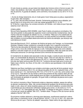 138
2) Leis morais ou sociais, as que tratam da relação dos homens entre si (honrar os pais; não
matar; não adulterar; não furtar; não proferir falso testemunho, e não cobiçar os bens e mu-
lher do próximo. A guarda do sábado, como cerimônia, fora anulada na cruz (Ef 2.14-15; Cl
2.14).
i. As leis do Antigo testamento, de um modo geral, foram feitas para os judeus, especialmen-
te para eles. São exemplos:
a) "Tu, pois, fala aos filhos de Israel, dizendo: Certamente guardareis meus sábados, por-
quanto isso é um sinal entre mim e vós nas vossas gerações"(Êx 31.12-18);
b) "O Senhor, nosso Deus, fez conosco concerto, em Horebe...com todos os que hoje aqui
estamos vivos" (Dt 5.2-3).
CONCLUSÃO
Na sua Carta Apostólica DIES DOMINI, João Paulo II adota uma postura conciliadora. Ele
não toma partido na discussão dos aspectos moral e cerimonial dos mandamentos; não ali-
menta a tese da revogação do sábado na cruz, e sintetiza: "Mais que uma substituição do
sábado, portanto, o domingo é seu cumprimento, em certo sentido sua extensão e expres-
são completa no encomendado desenvolvimento da história da salvação, que alcança real
culminância em Cristo".
Samuele Bacchiocchi, Ph.D., professor de História da Igreja e de Teologia, na Universidade
Andrews, Estados Unidos, questionou a posição do papa, com o seguinte comentário:
"Nenhuma das alocuções do Salvador ressurreto revela alguma intenção de instituir o do-
mingo como o novo dia cristão de repouso e culto. Instituições bíblicas tais como sábado,
batismo e ceia têm origem em um ato divino que as estabeleceu. Mas não existe ato seme-
lhante para sancionar um domingo semanal como memorial da ressurreição".
O mandamento do sábado está associado à obra da criação, à saída do povo de Israel do
Egito, e à necessidade de descanso do homem. Vejam: "Pois em seis dias fez o Senhor o
céu e a terra...mas no sétimo dia descansou"(Êx 20.11); "Seis dias trabalharás...mas no sé-
timo dia não farás nenhuma obra"(Êx 20.9-10); "Lembra-te de que foste servo na terra do
Egito e que o Senhor, teu Deus, te tirou dali...e te ordenou que guardasses o dia de sába-
do"(Dt 5.15).
Sabemos que Deus manifestou sua vontade e promulgou suas leis de forma gradual, escre-
vendo-as na consciência (Rm 2.15), em tábuas de pedra (Ex 24.12), mediante Cristo, a Pa-
lavra vivente (Jo 1.14), nas Escrituras (Rm 15.4; 2 Tm 3.16-17), e em nós, como cartas vivas
(2 Co 3.2-3). Tudo dentro do seu tempo e dentro do contexto do Seu superior plano de sal-
vação. Era imperioso que a saída daquele povo do Egito e os grandiosos feitos de Deus fos-
sem lembrados de geração em geração. De igual modo a instituição da páscoa serviu para
idêntica recordação.
Em nenhum momento o Novo Testamento ordena o descanso sabático, apesar de ratificar
os demais mandamentos. Aliás, não nomeia diretamente qualquer dia da semana para ado-
ração e culto. Jesus em várias ocasiões passou por cima da lei sabática, curando enfermos
e permitindo que seus discípulos colhessem espigas para comer, no dia santo (Lc 13.14;
14.1-6; Mt 12.1,10). Interrogado por isso, Ele disse: "O sábado foi feito para o homem, e não
o homem por causa do sábado" (Mc 2.27). Também disse: "Porque o Filho do homem até do
sábado é Senhor''(Mt 12.8).
Os primeiros cristãos adotaram o domingo para descanso, recolhimento espiritual e adora-
ção a Deus, e chamaram-no de "o dia do Senhor" (At 20.7; 1 Co 16.1-2; Ap 1.10), clara refe-
rência ao dia em que o "Senhor do sábado" ressuscitou. Nada melhor do que seguirmos o
 