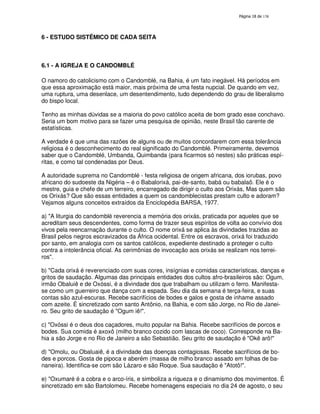 138
6 - ESTUDO SISTÊMICO DE CADA SEITA
6.1 - A IGREJA E O CANDOMBLÉ
O namoro do catolicismo com o Candomblé, na Bahia, é um fato inegável. Há períodos em
que essa aproximação está maior, mais próxima de uma festa nupcial. De quando em vez,
uma ruptura, uma desenlace, um desentendimento, tudo dependendo do grau de liberalismo
do bispo local.
Tenho as minhas dúvidas se a maioria do povo católico aceita de bom grado esse conchavo.
Seria um bom motivo para se fazer uma pesquisa de opinião, neste Brasil tão carente de
estatísticas.
A verdade é que uma das razões de alguns ou de muitos concordarem com essa tolerância
religiosa é o desconhecimento do real significado do Candomblé. Primeiramente, devemos
saber que o Candomblé, Umbanda, Quimbanda (para ficarmos só nestes) são práticas espí-
ritas, e como tal condenadas por Deus.
A autoridade suprema no Candomblé - festa religiosa de origem africana, dos iorubas, povo
africano do sudoeste da Nigéria – é o Babalorixá, pai-de-santo, babá ou babalaô. Ele é o
mestre, guia e chefe de um terreiro, encarregado de dirigir o culto aos Orixás, Mas quem são
os Orixás? Que são essas entidades a quem os candomblecistas prestam culto e adoram?
Vejamos alguns conceitos extraídos da Enciclopédia BARSA, 1977.
a) "A liturgia do candomblé reverencia a memória dos orixás, praticada por aqueles que se
acreditam seus descendentes, como forma de trazer seus espíritos de volta ao convívio dos
vivos pela reencarnação durante o culto. O nome orixá se aplica às divindades trazidas ao
Brasil pelos negros escravizados da África ocidental. Entre os escravos, orixá foi traduzido
por santo, em analogia com os santos católicos, expediente destinado a proteger o culto
contra a intolerância oficial. As cerimônias de invocação aos orixás se realizam nos terrei-
ros".
b) "Cada orixá é reverenciado com suas cores, insígnias e comidas características, danças e
gritos de saudação. Algumas das principais entidades dos cultos afro-brasileiros são: Ogum,
irmão Obaluiê e de Oxóssi, é a divindade dos que trabalham ou utilizam o ferro. Manifesta-
se como um guerreiro que dança com a espada. Seu dia da semana é terça-feira, e suas
contas são azul-escuras. Recebe sacrifícios de bodes e galos e gosta de inhame assado
com azeite. É sincretizado com santo Antônio, na Bahia, e com são Jorge, no Rio de Janei-
ro. Seu grito de saudação é "Ogum iê!".
c) "Oxóssi é o deus dos caçadores, muito popular na Bahia. Recebe sacrifícios de porcos e
bodes. Sua comida é axoxô (milho branco cozido com lascas de coco). Corresponde na Ba-
hia a são Jorge e no Rio de Janeiro a são Sebastião. Seu grito de saudação é "Okê arô!"
d) "Omolu, ou Obaluaiê, é a divindade das doenças contagiosas. Recebe sacrifícios de bo-
des e porcos. Gosta de pipoca e aberém (massa de milho branco assado em folhas de ba-
naneira). Identifica-se com são Lázaro e são Roque. Sua saudação é "Atotô!".
e) "Oxumaré é a cobra e o arco-íris, e simboliza a riqueza e o dinamismo dos movimentos. É
sincretizado em são Bartolomeu. Recebe homenagens especiais no dia 24 de agosto, o seu
 