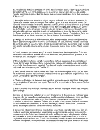 138
dia. Usa colares de búzios enfiados em forma de escamas de cobra, e come guguru (mistura
de feijão fradinho com milho, cebola, azeite e camarão) e caruru sem caroços de quiabo.
Recebe sacrifícios de galos. Quando dança, leva na mão uma cobra de ferro. Sua saudação
é "Aô boboi!".
f) "Iemanjá é a divindade associada à água salgada no Brasil, mas na África apenas ao rio
Ogum (que não tem nenhuma relação com o orixá Ogum). É a mãe dos outros orixás. Ge-
ralmente é representada sob a forma de sereia: cabeça, tronco e busto femininos e apêndice
caudal de peixe. Sincretizada com Nossa Senhora da Conceição, das Candeias, do Carmo
ou da Piedade, recebe oferendas rituais levadas ao mar por embarcações. Seus alimentos
sagrados são o pombo, a canjica, o galo e o bode castrado, e o seu dia da semana é saba-
do. Dança vestida de azul, imitando o movimento das ondas do mar. Festejada na Bahia em
2 de fevereiro, e em 31 de dezembro, no Rio de Janeiro. Sua saudação é "Odô-iá!".
g) "Xangô é a divindade que domina trovões, raios e tempestades, simbolizada por macha-
dos de pedra num alguidar de madeira. É sincretizado em são Jerônimo. Recebe sacrifícios
de carneiros, galos e cágados. Come amalá (quiabo com camarão ou carne) e begiri (quiabo
com azeite, camarão, inhame, sal e cebola). A saudação que se dirige a ele é "Kawô kabieci-
lê!".
h) "Iansã, uma das esposas de Xangô, é o orixá dos ventos e das tempestades. É sincreti-
zada com santa Bárbara. Recebe sacrifícios de cabras, dança com mímica guerreira, e co-
me acarajé. Sua saudação é "Epa hei!".
i) "Oxum, também mulher de xangô, representa na Bahia a água doce. É sincretizada com
Nossa Senhora das Candeias. Come mulucu (feijão fradinho com cebola, sal e camarão) e
adum (fubá de milho com mel e aceite). Sua dança é faceira, mas ocasionalmente também
belicosa É saudada com o grito "Ora Iêiê ô!".
j) "Obá, a mais velha das três mulheres de Xangô, é a divindade ligada ao rio Obá, na Nigé-
ria. Raramente aparece no candomblé, mas quando o faz quase sempre briga com sua rival
Oxum. Come cabra e galinha d'angola".
k) "Oxalá, ou Obatalá, é a divindade que preside a procriação. Aceita sacrifícios de pombas,
cabras e galinhas. É saudada com o grito "Êpa-babá" e sincretizado na Bahia, com o Senhor
do Bonfim".
l) "Erê é um orixá filho de Xangô. Manifesta-se por meio de linguagem infantil e se comporta
como criança".
Como se vê, Candomblé nada tem a ver com Cristianismo. O deus-orixá, de múltiplas faces
e nomes, não é o nosso Deus. A alegação de que Deus está em toda parte, todos são filhos
de Deus, que Deus ama a todos, e por isso devemos nos aproximar dos cultos afro-
brasileiros, é, no mínimo, ingênua. Todavia, não acredito que o namoro do Catolicismo com
o Candomblé dê em casamento. A decisão de abraçar, acolher, acomodar o Candomblé
dentro dos templos católicos seria um tremendo desacerto.
O Candomblé lida com demônios; a finalidade de seus rituais é agradar aos orixás com ofe-
rendas e sacrifícios; as saudações são dirigidas aos demônios; os cânticos expressam ho-
menagens aos demônios; nos rituais de iniciação as filhas-de-santo são obrigadas a beber
sangue podre; a entregar seus corpos para serem possuídos pelos demônios; a obedecer
cegamente ao pai-de-santo, etc. E mais: nas festas do Candomblé todas as filhas-de-santo
recebem (incorporam, ficam possuídas) seus respectivos espíritos-guias. Este não é o lugar
 