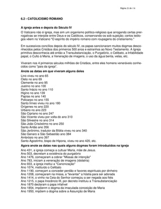 138
6.2 - CATOLICISMO ROMANO
A igreja antes e depois do Século IV
O Vaticano não é igreja, mas sim um organismo político-religioso que arrogando certas prer-
rogativas se interpõe entre Deus e os Católicos, conservando-os sob sujeição; certos teólo-
gos vêem no Vaticano "O espírito do império romano com roupagens do cristianismo."
Em sucessivos concílios depois do século IV, os papas sancionaram muitos dogmas desco-
nhecidos pelos Cristãos dos primeiros 500 anos e estranhos ao Novo Testamento. A Igreja
primitiva desconhecia até então a Transubstanciação, o Purgatório, o Celibato, a Infabilidade
papal, o Culto à Maria, a Veneração de imagens, o uso da água benta, velas, etc.
Viveram nos 4 primeiros séculos milhões de Cristãos, entre eles homens veneráveis conhe-
cidos como "pais da igreja".
Anote as datas em que viveram alguns deles
Lino viveu no ano 65
Cleto no ano 69
Clemente no ano 95
Justino no ano 100
Santo Inácio no ano 110
Higino no ano 139
Papías no ano 140
Policarpo no ano 155
Santo Irineo viveu no ano 180
Orígenes no ano 220
Urbano no ano 223
São Cipriano no ano 247
São Vicente viveu por volta do ano 310
São Silvestre no ano 314
São João Crisóstimo no ano 250
Santo Antão ano 356
São Jerônimo, tradutor da Bíblia viveu no ano 340
São Genaro e São Sebastião ano 384
Ambrósio no ano 397
Santo Agostinho, bispo de Hipona, viveu no ano 420, etc.
Agora anote as datas nas quais alguns dogmas foram introduzidos na igreja
Ano 431, a igreja começa a cultuar Maria, mãe de Jesus.
Ano 503, decretam a existência do purgatório
Ano 1476, começaram a cobrar "Missas de intenção"
Ano 783, iniciam a veneração de imagens (idolatria)
Ano 933, a igreja institui a "Canonização"
Ano 1074, instituído o Celibato
Ano 1190, começam a conceder perdão e favores espirituais por dinheiro
Ano 1208, começaram na missa, a "levantar" a hóstia para ser adorada
Ano 1414, o vinho na Ceia do Senhor começou a ser negada aos fiéis
Ano 1215, o papa Inocêncio III, por decreto instituiu a Transubstanciação
Ano 1870 declaram o papa infalível
Ano 1854, impõenm o dogma da imaculada conceição de Maria
Ano 1950, impõem o dogma sobre a Assunção de Maria
 