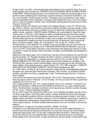 138
O papa Leão I, ano 440, e mencionado pelos historiadores como o primeiro Papa. Procurou
impor respeito prescrevendo que "RESISTIR SUA AUTORIDADE SERIA IR DIRETO PARA
O INFERNO". Nessa situação confusa, houve porfia entre o bispo de Constantinopla com e
de Roma sobre a liderança do Cristianismo, quando interveio o Concilio de Calcedônia, ano
451, que concedeu "direitos iguais a ambos". O papado como o conhecemos, hoje, desen-
volveu-se gradativamente sustentado, a principio, pelo Império Romano; e intruso no Cristia-
nismo e não se enquadra na bíblia, mas e identificado nas Sagradas Escrituras como "Ponte
Pequena" (Daniel 7,8).
O Estado territorial do Vaticano teve origem com o papa Estevão II, anos 741-752 que insti-
gou Pepino, o Breve e seu Exercito a conquistar territórios da Itália e doa-los a Igreja. Carlos
Magno, pai de Pepino confirmou a doação no ano 774 elevando o Catolicismo a posição de
poder mundial, surgindo o "SANTO império ROMANO sob a autoridade do Papa-Rei; esse
império durou 1100 anos. Carlos Magno já velho e arrependido por doar territórios aos pa-
pas, agonizando sofria horríveis pesadelos e lastimava-se assim: "Como me justificar diante
de Deus pelas guerras que irão devastar a itália, pois os papas são ambiciosos, eis porque
se me apresentam imagens horríveis e monstruosas que me apavoram; devo merecer de
Deus um severo castigo". (Pillati, Ed. Thompessom, Tom. III, pg. 64. Londres 1876).
O Papa Nicolau I, anos 858-867, foi o primeiro a usar coroa! Serviu-se com muito efeito de
documentos espúrios conhecidos como "PSEUDAS DECRETAIS DE ISIDORO", que surgi-
ram no ano 857. Essas falsas "decretais" eram pretensões dos bispos dos séculos I e II que
"exaltavam o poder dos papas!" foram invenções corruptas e premeditadas cuja falsidade foi
descoberta
depois da morte desse papa; havia mentido que "tais documentos estiveram por séculos sob
guarda da Igreja". As "Pseudas decretais de Isidoro" selaram a pretensão do clero medieval
com o sinete da "antiguidade" e o papado que era recente tornou-se coisa "antiga". Foi o
MAIOR EMBUSTE DA HISTORIA; esses falsos documentos fortaleceram os papas e AN-
TECIPOU EM 5 séculos o poder temporal deles e serviu de base para as leis canônicas da
igreja católica. Esse embuste ajudou o papa Gregório VII, 1073-1085 a decretar o "DIREITO
EXCLUSIVO DE GOVERNAR A IGREJA". (Pochet bíblia Handbook pg. 685).
Em 1304-1305 o rei Filipe IV, da Franca enfrentou o papa! Devido as perseguições religiosas
da igreja e por cobrarem altos tributos dos franceses, o Rei mandou um emissário a Roma
prender o pontífice e humilhou o papado ate o chão. Conduzidos para Avinhao, na Franca,
foram tratados
como meros instrumentos da Corte francesa de 1305 a 1377. Nesse período o Catolicismo
teve dois papas, ambos "infalíveis"; um em Avinhao, na Franca e outro em Roma, proferindo
maldições um contra o outro!
Com o papa gregório IX, ano 1377, a sede da Igreja voltou a ser unificada no Vaticano e no
século XV demoliram a IGREJA DO SALVADOR construindo em seu lugar a Basílica de S.
Pedro. Posteriormente, os papas envolveram-se em guerras que resultou na prisão do papa
Pio VII, no ano 1798 por Napoleão Bonaparte.
No ano 1870 o papa Pio IX governava Roma com 10 mil soldados franceses quando a Fran-
ca retirou suas tropas. Victor Emanuelli invadiu a cidade, arrebatando Roma das mãos dos
papas. Humilhados, perderam Roma e tornaram-se súditos do governo italiano. Ate 1929 o
papado esteve confinado no Vaticano; nesse ano, Pio XI e Mussolini assinaram o Tratado de
Latrão legalizando esse pequeno Estado politico-religioso que e controlado pela "Cúria ro-
mana e governado por 18 velhos cardeais italianos que por sua vez controlam a carreira dos
bispos e
monsenhores". O papa fica fora dessa pirâmide. ( Estado, 20.03.82).
O Papado e uma instituição italiana que surgiu das ruínas do extinto império Romano; so-
breviveu fazendo astutas alianças políticas como no caso dos francos e de Carlos Magno;
sobreviveu pela fraude como no caso das "Falsas Decretais de Isidoro"; sobreviveu servin-
do-se dos exércitos dos reis subservientes e também derramando sangue na inquisição.
Muitos papas foram bons homens. A igreja dos primeiros séculos abrigou muitos santos que
 