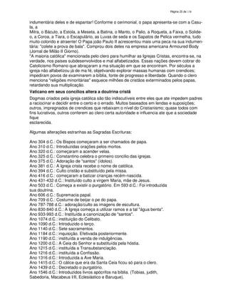 138
indumentária deles e de espantar! Conforme o cerimonial, o papa apresenta-se com a Casu-
la, a
Mitra, o Báculo, a Estola, a Meseta, a Batina, o Manto, o Palio, a Roqueta, a Faixa, o Solide-
o, a Coroa, a Tiara, o Escapulário, as Luvas de seda e os Sapatos de Pelica vermelha, tudo
muito colorido e atraente! O Papa joão Paulo II acrescentou mais uma peca na sua indumen-
tária: "colete a prova de bala". Comprou dois deles na empresa americana Armoured Body
(Jornal de Milão II Giorno).
"A maioria católica" mencionada pelo clero para humilhar as Igrejas Cristas, encontra-se, na
verdade, nos paises subdesenvolvidos e mal alfabetizados. Essas nações devem cobrar do
Catolicismo Romano que abraçaram a ma situação em que se encontram. Por séculos a
igreja não alfabetizou já de ma fé, objetivando explorar massas humanas com crendices;
impediram povos de examinarem a bíblia, fonte de progresso e liberdade. Quando o clero
menciona "religiões minoritárias" esquece milhões de cristãos exterminados pelos papas,
retardando sua multiplicação.
Vaticano em seus concílios altera a doutrina cristã
Dogmas criados pela igreja católica são tão indiscutíveis entre eles que ate impedem padres
a raciocinar e decidir entre o certo e o errado. Muitos baseados em lendas e suposições;
outros, impregnados de crendices que rebaixam o nível do Cristianismo; quase todos com
fins lucrativos, outros conferem ao clero certa autoridade e influencia ate que a sociedade
fique
esclarecida.
Algumas alterações estranhas as Sagradas Escrituras:
Ano 304 d.C.: Os Bispos começaram a ser chamados de papa.
Ano 310 d.C.: Introduzidas orações pelos mortos.
Ano 320 d.C.: começaram a acender velas.
Ano 325 d.C.: Constantino celebra o primeiro concilio das igrejas.
Ano 375 d.C.: Adoração de "santos" (ídolos).
Ano 381 d.C.: A Igreja crista recebe o nome de católica.
Ano 394 d.C.: Culto cristão e substituído pela missa.
Ano 416 d.C.: começaram a batizar crianças recém-nascida.
Ano 431-432 d.C.: Instituído culto a virgem Maria, mãe de Jesus.
Ano 503 d.C.: Começa a existir o purgatório. Em 593 d.C.: Foi introduzida
sua doutrina.
Ano 606 d.C.: Supremacia papal.
Ano 709 d.C.: Costume de beijar o pe do papa.
Ano 787-788 d.C.: adoração/culto as imagens de escultura.
Ano 830-840 d.C.: A Igreja começa a utilizar ramos e a tal "água benta".
Ano 933-993 d.C.: Instituída a canonização de "santos".
Ano 1074 d.C.: instituição do Celibato.
Ano 1090 d.C.: Introduzido o terço.
Ano 1140 d.C.: Sete sacramentos.
Ano 1184 d.C.: inquisição. Efetivada posteriormente.
Ano 1190 d.C.: instituída a venda de indulgências.
Ano 1200 d.C.: A Ceia do Senhor e substituída pela hóstia.
Ano 1215 d.C.: instituída a Transubstanciação.
Ano 1216 d.C.: instituída a Confissão.
Ano 1316 d.C.: Introduzida a Ave Maria.
Ano 1415 d.C.: O cálice que era da Santa Ceia ficou só para o clero.
Ano 1439 d.C.: Decretado o purgatório.
Ano 1546 d.C.: Introduzidos livros apócrifos na bíblia. (Tobias, judith,
Sabedoria, Macabeus I/II, Eclesiástico e Baruque).
 