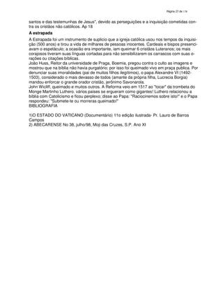 138
santos e das testemunhas de Jesus", devido as perseguições e a inquisição cometidas con-
tra os cristãos não católicos. Ap 18
A estrapada
A Estrapada foi um instrumento de suplicio que a igreja católica usou nos tempos da inquisi-
ção (500 anos) e tirou a vida de milhares de pessoas inocentes. Cardeais e bispos presenci-
avam o espetáculo; a ocasião era importante, iam queimar 6 cristãos Luteranos; os mais
corajosos tiveram suas línguas cortadas para não sensibilizarem os carrascos com suas o-
rações ou citações bíblicas.
João Huss, Reitor da universidade de Praga, Boemia, pregou contra o culto as imagens e
mostrou que na bíblia não havia purgatório; por isso foi queimado vivo em praça publica. Por
denunciar suas imoralidades (pai de muitos filhos ilegítimos), o papa Alexandre VI (1492-
1503), considerado o mais devasso de todos (amante da própria filha, Lucrecia Borgia)
mandou enforcar o grande orador cristão, jerônimo Savonarola.
John Wicliff, queimado e muitos outros. A Reforma veio em 1517 ao "tocar" da trombeta do
Monge Martinho Luthero. vários paises se ergueram como gigantes! Luthero relacionou a
bíblia com Catolicismo e ficou perplexo; disse ao Papa: "Raciocinemos sobre isto!" e o Papa
respondeu: "Submete-te ou morreras queimado!"
BIBLIOGRAFIA
1)O ESTADO DO VATICANO (Documentário) 11o edição ilustrada- Pr. Lauro de Barros
Campos
2) ABECARENSE No 38, julho/98, Moji das Cruzes, S.P. Ano XI
 