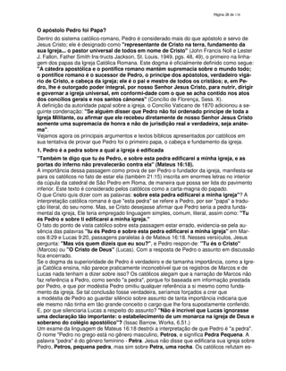 138
O apóstolo Pedro foi Papa?
Dentro do sistema católico-romano, Pedro é considerado mais do que apóstolo e servo de
Jesus Cristo; ele é designado como "representante de Cristo na terra, fundamento da
sua Igreja... o pastor universal de todos em nome de Cristo" (John Francis Noll e Lester
J. Fallon, Father Smith Ins-tructs Jackson, St. Louis, 1949, pgs. 48, 49), o primeiro na linha-
gem dos papas da Igreja Católica Romana. Este dogma é oficialmente definido como segue:
"A cátedra apostólica e o pontífice romano mantém supremacia sobre o mundo todo;
o pontífice romano é o sucessor de Pedro, o príncipe dos apóstolos, verdadeiro vigá-
rio de Cristo, e cabeça da igreja; ele é o pai e mestre de todos os cristãos; e, em Pe-
dro, lhe é outorgado poder integral, por nosso Senhor Jesus Cristo, para nutrir, dirigir
e governar a igreja universal, em conformi-dade com o que se acha contido nos atos
dos concílios gerais e nos santos cânones" (Concílio de Florença, Sess. X).
À definição da autoridade papal sobre a igreja, o Concílio Vaticano de 1870 adicionou a se-
guinte condenação: "Se alguém disser que Pedro não foi ordenado príncipe de toda a
Igreja Militante, ou afirmar que ele recebeu diretamente de nosso Senhor Jesus Cristo
somente uma supremacia de honra e não de jurisdição real e verdadeira, seja anáte-
ma".
Vejamos agora os principais argumentos e textos bíblicos apresentados por católicos em
sua tentativa de provar que Pedro foi o primeiro papa, o cabeça e fundamento da igreja.
1. Pedro é a pedra sobre a qual a igreja é edificada
"Também te digo que tu és Pedro, e sobre esta pedra edificarei a minha igreja, e as
portas do inferno não prevalecerão contra ela" (Mateus 16:18).
A importância dessa passagem como prova de ser Pedro o fundador da igreja, manifesta-se
para os católicos no fato de estar ela (também 21:15) inscrita em enormes letras no interior
da cúpula da catedral de São Pedro em Roma, de maneira que possa ser lida do pavimento
inferior. Este texto é considerado pelos católicos como a carta-magna do papado.
O que Cristo quis dizer com as palavras: sobre esta pedra edificarei a minha igreja"? A
interpretação católica romana é que "esta pedra" se refere a Pedro, por ser "papa" a tradu-
ção literal, do seu nome. Mas, se Cristo desejasse afirmar que Pedro seria a pedra funda-
mental da igreja, Ele teria empregado linguagem simples, comum, literal, assim como: "Tu
és Pedro e sobre ti edificarei a minha igreja."
O fato do ponto de vista católico sobre esta passagem estar errado, evidencia-se pela au-
sência das palavras "tu és Pedro e sobre esta pedra edificarei a minha igreja" em Mar-
cos 8:29 e Lucas 9:20, passagens paralelas à de Mateus 16:18. Nesses versículos, Jesus
pergunta: "Mas vós quem dizeis que eu sou?", e Pedro respon-de: "Tu és o Cristo"
(Marcos) ou "O Cristo de Deus" (Lucas). Com a resposta de Pedro o assunto em discussão
fica encerrado.
Se o dogma da superioridade de Pedro é verdadeiro e de tamanha importância, como a Igre-
ja Católica ensina, não parece praticamente inconcebível que os registros de Marcos e de
Lucas nada tenham a dizer sobre isso? Os católicos alegam que a narração de Marcos não
faz referência a Pedro, como sendo "a pedra", porque foi baseada em informação prestada
por Pedro, e que por modéstia Pedro omitiu qualquer referência a si mesmo como funda-
mento da igreja. Se tal conclusão fosse verdadeira, seríamos forçados a crer que
a modéstia de Pedro ao guardar silêncio sobre assunto de tanta importância indicaria que
ele mesmo não tinha em tão grande conceito o cargo que lhe fora supostamente conferido.
E, por que silenciaria Lucas a respeito do assunto? "Não é incrível que Lucas ignorasse
uma declaração tão importante: o estabelecimento de um monarca na igreja de Deus e
soberano do colégio apostólico"? (Issac Barrow, Works, 6.51.)
Um exame da linguagem de Mateus 16:18 destrói a interpretação de que Pedro é "a pedra".
O nome "Pedro no grego está no gênero masculino, Petros, e significa Pedra Pequena. A
palavra "pedra" é do gênero feminino - Petra. Jesus não disse que edificaria sua igreja sobre
Pedro, Petros, pequena pedra, mas sim sobre Petra, uma rocha. Os católicos refutam es-
 