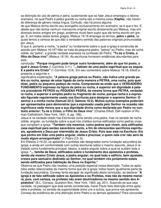 138
sa distinção do uso de petros e petra, sustentando que ao falar Jesus empregou o idioma
aramaico, no qual Pedro e pedra grande ou rocha são a mesma coisa (Kepha), não haven-
do diferença de gênero nessa língua. Contudo, não há prova alguma
de que Mateus tenha escrito seu evangelho exclusivamente em aramaico, se é que o fez. E,
desde que não temos nenhum manuscrito original escrito diretamente por Mateus, mas sim
diversos textos antigos em grego, podemos muito bem supor que ele tenha escrito em gre-
go. E, em todos esses textos gregos, Mateus 16:18 emprega os termos, petro e petra, os
quais temos a certeza de que dão o verdadeiro sentido das palavras originais pronunciadas
por Jesus.
O que é, portanto a rocha, "a pedra" ou fundamento sobre o qual a igreja é construída de
acordo com Mateus 16:18? Não se trata da pequena pedra, "petros" ou Pedro, mas da rocha
sólida, da "petra", a grande verdade expressa na confissão de Pedro: "Tu és o Cristo, o
filho do Deus vivo" (Mateus 16:16). As escrituras fornecem evidências abundantes para
esta
conclusão: "Porque ninguém pode lançar outro fundamento, além do que foi posto, o
qual é Jesus Cristo (1 Corintios 3:11). "...bebiam de uma pedra espiritual que os seguia.
E a pedra era Cristo" (1 Coríntios 10:4). Em seu comentário sobre Mateus 16:18, Elliott a-
presenta a seguinte e
significativa explanação: "A palavra grega petros ou Pedro, não indica uma grande pe-
dra ou rocha, apesar de estar ligada de certa maneira a PETRA, uma rocha, pois quer
dizer, pedra ou pequeno pedaço de rocha. Compreende-se então que o VERDADEIRO
FUNDAMENTO expresso na figura de petra ou rocha, é superior em dignidade á pala-
vra precedente PETROS ou PEQUENA PEDRA, da mesma forma que PETRA, verdadei-
ra rocha, é superior à simples pedra ou fragmento de rocha; porque rocha é a expres-
são figurada regularmente usada nas Escrituras para designar o supremo Senhor: O
senhor é a minha rocha (Samuel 22:2; Salmos 18:2). Muitos outros exemplos poderiam
ser apresentados para demonstrar que a expressão usada pelo Senhor na ocasião não
significava nada menos que a sua dignidade divina como declarada por Pedro no con-
texto anterior: Tu és o Cristo, o Filho do Deus vivo" (Charles Elliott, Deli-neation of Ro-
man Catholicism, New York, 1841, II, pg. 186).
Jesus é na verdade citado nas Escrituras como sendo uma pedra, mas no sentido de rocha
sólida, angular, ou fundação sobre a qual nós cristãos somos edificados como pedras vivas,
que compõem a igreja: "Também vós mesmos, como pedras que vivem, sois edificados
casa espiritual para serdes sacerdócio santo, a fim de oferecerdes sacrifícios espiritu-
ais, agradáveis a Deus por intermédio de Jesus Cristo. Pois isso está na Escritura: Eis
que ponho em Sião uma pedra angular, eleita e preciosa; e quem nela crer não será de
modo algum envergonhado" (1 Pedro 2:5- 6).
Em Efésios 2:19-22, os apóstolos e profetas são designados como fundação secundária da
igreja; e ainda em conformidade com outras escrituras sobre o mesmo assunto, Jesus é re-
tratado como fundamento principal, básico, a pedra angular sobre a qual se sustém toda a
igreja: "... família de Deus; edificados sobre o fundamento dos apóstolos e profetas,
sendo ele mesmo Cristo Jesus, a pedra angular; no qual todo o edifício, bem ajustado,
cresce para santuário dedicado ao Senhor, no qual também vós juntamente estais
sendo edificados para habitação de Deus no Espírito."
Observa-se que Pedro não recebeu uma posição especial nessa descrição. Todos os após-
tolos estão relacionados da mesma forma que ele à igreja; todos fazem igualmente parte da
fundação secundária. Conway tenta escapar do significado desta conclusão, ao declarar: 'A
igreja é de fato edificada sobre os Apóstolos e os Profetas, mas não da mesma manei-
ra, pois, com certeza, os profetas não eram doutrinadores no mesmo sentido dos A-
póstolos" (B.L. Conway, Question Box, New York, 1903, pg. 201). Supondo-se que seja
verdade, na passagem que está sendo considerada, haver Paulo feito distinção entre após-
tolos e profetas, no sentido da superioridade entre uns e outros, que prova nos apresenta
Conway da existência de uma distinção entre Pedro e os demais apóstolos? Para concordar
 