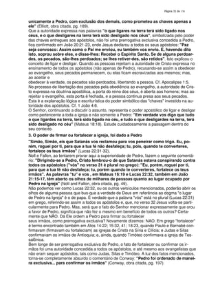 138
unicamente a Pedro, com exclusão dos demais, como prometeu as chaves apenas a
ele" (Elliott, obra citada, pg. 189).
Que a autoridade expressa nas palavras "o que ligares na terra terá sido ligado nos
céus, e o que desligares na terra terá sido desligado nos céus", simbolizada pelo poder
das chaves entregues aos apóstolos, não foi uma prerrogativa exclusiva concedida a Pedro,
fica confirmado em João 20:21-23, onde Jesus declarou a todos os seus apóstolos: "Paz
seja convosco: Assim como o Pai me enviou, eu também vos envio. E, havendo dito
isto, soprou sobre eles, e disse-lhes: Recebei o Espírito Santo. Se de alguns perdoar-
des, os pecados, são-lhes perdoados; se lhes retiver-des, são retidos". Isto explicou o
conceito de ligar e desligar. Quando as pessoas rejeitam a autoridade de Cristo expressa no
ensinamento de todos os apóstolos (não apenas de Pedro), recusando-se assim a obedecer
ao evangelho, seus pecados permanecem, ou elas ficam escravizadas aos mesmos; mas,
ao aceitar e
obedecer à verdade, os pecados são perdoados, libertando a pessoa. Cf. Apocalipse 1:5.
No processo de libertação dos pecados pela obediência ao evangelho, a autoridade de Cris-
to expressa na doutrina apostólica, a porta do reino dos céus, é aberta aos homens; mas ao
rejeitar o evangelho, esta porta é fechada, e a pessoa continua presa aos seus pecados.
Esta é a explanação lógica e escriturística do poder simbólico das "chaves" investido na au-
toridade dos apóstolos. Cf. 1 João 4:6.
O Senhor, continuando a discutir o assunto, representa o poder apostólico de ligar e desligar
como pertencente a toda a igreja e não somente a Pedro: "Em verdade vos digo que tudo
o que ligardes na terra, terá sido ligado no céu, e tudo o que desligardes na terra, terá
sido desligado no céu" (Mateus 18:18). Estude cuidadosamente a passagem dentro do
seu contexto.
3. O poder de firmar ou fortalecer a igreja, foi dado a Pedro
"Simão, Simão, eis que Satanás vos reclamou para vos peneirar como trigo. Eu, po-
rém, roguei por ti, para que a tua fé não desfaleça; tu, pois, quando te converteres,
fortalece os teus irmãos" (Lucas 22:31-32).
Noll e Fallon, ao tentarem provar aqui a superioridade de Pedro, fazem o seguinte comentá-
rio: "Dirigindo-se a Pedro, Cristo lembrou-o de que Satanás estava conspirando contra
todos os apóstolos ("vós" no verso 31 é plural no grego): "Eu, porém, roguei por ti,
para que a tua fé não desfaleça; tu, porém quando te converteres, fortalece os teus
irmãos". As palavras "tu" e vos , em Mateus 16:19 e Lucas 22:32, também em João
21:15-17, têm aberto os olhos de milhares de pessoas quanto ao lugar ocupado por
Pedro na Igreja" (NolI and Fallon, obra citada, pg. 49).
Não podemos ver como Lucas 22:32, ou os outros versículos mencionados, poderão abrir os
olhos de alguma pessoa que bus-que a verdade de Deus em referência ao dogma "o lugar
de Pedro na Igreja" é o de papa. É verdade que a palavra "vós" está no plural (Lucas 22:31)
em grego, referindo-se assim a todos os apóstolos e, que, no verso 32 Jesus volta-se parti-
cularmente para Pedro. Mas, será que o fato do Senhor mencionar expressamente que orou
a favor de Pedro, significa que não fez o mesmo em benefício de todos os outros? Certa-
mente que NÃO. Dá Ele ordem a Pedro para firmar ou fortalecer
seus irmãos, como prerrogativa exclusiva? Novamente dizemos: NAO. Em grego "fortalecer"
é termo encontrado também em Atos 14:22; 15:32, 41; 18:23, quando Paulo e Barnabé con-
firmavam (firmavam ou fortaleciam) as igrejas de Cristo na Síria e Cilícia; e Judas e Silas
confirmavam os irmãos de Antioquia; e, ainda, quando Timóteo confirmava a igreja de Tes-
salônica.
Bem longe de ser prerrogativa exclusiva de Pedro, o fato de fortalecer ou confirmar os ir-
mãos foi uma autoridade concedida a todos os apóstolos, e até mesmo aos evangelistas que
não eram sequer apóstolos, tais como Judas, Silas e Timóteo. A luz dos fatos mencionados,
torna-se completamente absurdo o comentário de Conway: "Pedro foi ordenado de manei-
ra exclusiva... para confirmar os irmãos" (Conway, obra citada, pg. 197).
 