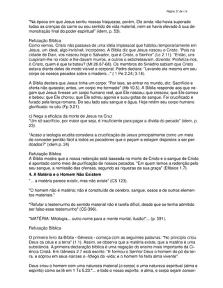 138
"Na época em que Jesus sentiu nossas fraquezas, porém, Ele ainda não havia superado
todas as crenças da carne ou seu sentido de vida material, nem se havia elevado à sua de-
monstração final do poder espiritual" (idem, p. 53).
Refutação Bíblica
Como vemos, Cristo não passava de uma idéia impessoal que habitou temporariamente em
Jesus, um ideal, algo invisível, incorpóreo. A Bíblia diz que Jesus nasceu o Cristo: "Pois na
cidade de Davi, vos nasceu hoje o Salvador, que é Cristo, o Senhor" (Lc 2.11). "Então, uns
cuspiram-lhe no rosto e lhe davam murros, e outros o esbofeteavam, dizendo: Profetiza-nos,
ó Cristo, quem é que te bateu? (Mt 26.67-68). Os membros do Sinédrio sabiam que Cristo
estava diante deles de modo visível e corporal. Pedro declara: "Levando ele mesmo em seu
corpo os nossos pecados sobre o madeiro..." ( 1 Pe 2.24; 3.18).
A Bíblia declara que Jesus tinha um corpo: "Por isso, ao entrar no mundo, diz: Sacrifício e
oferta não quiseste; antes, um corpo me formaste" (Hb 10.5). A Bíblia responde aos que ne-
gam que Jesus tivesse um corpo humano real, que Ele nasceu; que cresceu; que Ele comeu
e bebeu; que Ele chorou; que Ele sofreu agonia e suou gotas de sangue. Foi crucificado e
furado pela lança romana. Do seu lado saiu sangue e água. Hoje retém seu corpo humano
glorificado no céu (Fp 3.21).
c) Nega a eficácia da morte de Jesus na Cruz
"Um só sacrifício, por maior que seja, é insuficiente para pagar a dívida do pecado" (idem, p.
23).
"Acaso a teologia erudita considera a crucificação de Jesus principalmente como um meio
de conceder perdão fácil a todos os pecadores que o peçam e estejam dispostos a ser per-
doados?" (idem p. 24)
Refutação Bíblica
A Bíblia mostra que a nossa redenção está baseada na morte de Cristo e o sangue de Cristo
é apontado como meio de purificação de nossos pecados. "Em quem temos a redenção pelo
seu sangue, a remissão das ofensas, segundo as riquezas da sua graça" (Efésios 1.7).
4. A Matéria e o Homem Não Existem
"... a matéria parece existir, mas não existe" (CS 123).
"O homem não é matéria; não é constituído de cérebro, sangue, ossos e de outros elemen-
tos materiais."
"Refutar o testemunho do sentido material não é tarefa difícil, desde que se tenha admitido
ser falso esse testemunho" (CS-396).
"MATÉRIA: Mitologia... outro nome para a mente mortal; ilusão!"... (p. 591).
Refutação Bíblica
O primeiro livro da Bíblia - Gênesis - começa com as seguintes palavras: "No princípio criou
Deus os céus e a terra" (1.1). Assim, se observa que a matéria existe, que a matéria é uma
substância. A primeira declaração bíblica é uma negação do ensino mais importante da Ci-
ência Cristã. Em Gênesis 2.7 está escrito: "E formou o Senhor Deus o homem do pó da ter-
ra, e soprou em seus narizes o -fôlego da -vida; e o homem foi feito alma vivente".
Deus criou o homem com uma natureza material (o corpo) e uma natureza espiritual (alma e
espírito) como se lê em 1 Ts 5.23:"... e todo o vosso espírito, e alma, e corpo sejam conser-
 