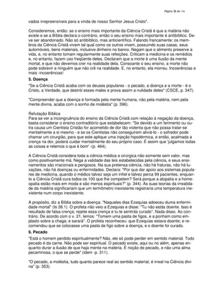 138
vados irrepreensíveis para a vinda de nosso Senhor Jesus Cristo".
Consideremos, então: se o ensino mais importante da Ciência Cristã é que a matéria não
existe e se a Bíblia declara o contrário, então o seu ensino mais importante é antibíblico. De-
ve ser abandonado. Não só antibíblico, mas anticientífico. Falando francamente: os mem-
bros da Ciência Cristã vivem tal qual como os outros vivem, possuindo suas casas, seus
automóveis, bens materiais, inclusive dinheiro no banco. Negam que o alimento preserve a
vida, e, no entanto tomam regularmente suas refeições. Criticam a medicina e os remédios
e, no entanto, fazem uso freqüente deles. Declaram que a morte é uma ilusão da mente
mortal, e que não devemos crer na realidade dela. Consoante o seu ensino, a morte não
pode sobrevir a ninguém que não crê na realidade. E, no entanto, ela morreu. Incoerências e
mais -incoerências!
5. Doença
"Se a Ciência Cristã acaba com os deuses populares - o pecado, a doença e a morte - é o
Cristo, a Verdade, que destrói esses males e prova assim a nulidade deles" (CSCE, p. 347).
"Compreender que a doença é formada pela mente humana, não pela matéria, nem pela
mente divina, acaba com o sonho de moléstia" (p. 396).
Refutação Bíblica
Para se ver a incongruência do ensino da Ciência Cristã com relação à negação da doença,
basta considerar o ensino contraditório que estabelecem: "Se devido a um ferimento ou ou-
tra causa um Cientista Cristão for acometido de dor tão violenta que não possa tratar-se
mentalmente a si mesmo - e se os Cientistas não conseguirem aliviá-lo - o sofredor pode
chamar um cirurgião, para que este aplique uma injeção hipodérmica, e então, acalmada a
crença na dor, poderá cuidar mentalmente do seu próprio caso. É assim que 'julgamos todas
as coisas e retemos o que é bom'-(p. 464).
A Ciência Cristã considera toda a ciência médica e cirúrgica não somente sem valor, mas
como positivamente má. Nega a validade das leis estabelecidas pela ciência, e seus ensi-
namentos são irracionais e perigosos. Na sua pretensa ciência, não há fraturas, não há lu-
xações, não há doenças ou enfermidades. Declara: "Por que dar apoio aos sistemas popula-
res de medicina, quando o médico talvez seja um infiel e talvez perca 99 pacientes, enquan-
to a Ciência Cristã cura todos os 100 que lhe competem? Será porque a alopatia e a home-
opatia estão mais em moda e são menos espirituais?" (p. 344). As suas teorias da irrealida-
de da matéria significariam que um termômetro inexistente registraria uma temperatura ine-
xistente num corpo inexistente.
A propósito, diz a Bíblia sobre a doença: "Naqueles dias Ezequias adoeceu duma enfermi-
dade mortal" (Is 38.1). O profeta não veio a Ezequias e disse: "Tu não estás doente. Isso é
resultado de falsa crença; rejeite essa crença e tu te sentirás curado". Nada disso. Ao con-
trário. De acordo com o v. 21, lemos: "Tomem uma pasta de figos, e a ponham como em-
plasto sobre a chaga; e sarará". O profeta reconheceu: que Ezequias estava doente; e re-
comendou que se colocasse uma pasta de figo sobre a doença, e o doente foi curado.
6. Pecado
"Está o homem perdido espiritualmente? Não, ele só pode perder em sentido material. Todo
pecado é da carne. Não pode ser espiritual. O pecado existe, aqui ou no além, apenas en-
quanto durar a ilusão de que haja mente na matéria. É noção de pecado, e não uma alma
pecaminosa, o que se perde" (idem -p. 311).
"O pecado, a moléstia, tudo quanto parece real ao sentido material, é irreal na Ciência divi-
na" (p. 353).
 