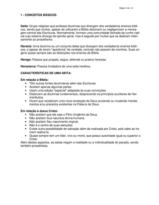 138
1 - CONCEITOS BÁSICOS
Seita: Grupo religioso que professa doutrinas que divergem dos verdadeiros ensinos bíbli-
cos, sendo que muitos, apesar de utilizarem a Bíblia distorcem ou negligenciam a mensa-
gem central das Escrituras. Normalmente, formam uma comunidade fechada de cunho radi-
cal cujo sistema diverge da opinião geral, mas é seguido por muitos que se dedicam inten-
samente ao proselitismo.
Heresia: Uma doutrina ou um conjunto delas que divergem dos verdadeiros ensinos bíbli-
cos, e apesar de terem "aparência" de verdade, contudo não passam de mentiras. Suas ori-
gens quase sempre são as distorções nos ensinos da Bíblia.
Herege: Pessoa que propala, segue, defende ou pratica heresias
Heresiarca: Pessoa fundadora de uma seita herética.
CARACTERÍSTICAS DE UMA SEITA:
Em relação à Bíblia:
• Têm outras fontes doutrinárias além das Escrituras
• Aceitam apenas algumas partes.
• Usam uma edição "especial" adaptada às suas convicções
• Distorcem as doutrinas fundamentais, desprezando os princípios auxiliares de Her-
menêutica.
• Dizem que receberam uma nova revelação de Deus anulando ou mudando manda-
mentos e/ou preceitos existentes na Palavra de Deus.
Em relação à Jesus Cristo:
• Não aceitam que ele seja o Filho Unigênito de Deus.
• Não aceitam Sua natureza divina-humana.
• Não aceitam Seu nascimento virginal.
• Não é o centro de suas atenções.
• Existe outra possibilidade de salvação além da realizada por Cristo, pois cabe ao ho-
mem realiza-la.
• Quase sempre tem um líder, vivo ou morto, que possui autoridade igual ou superior a
Cristo.
Além destes aspectos, as seitas negam a realidade ou a individualidade do pecado, sendo
também proselitistas.
 