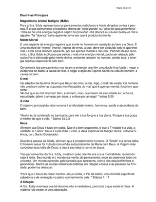 138
Doutrinas Principais
Magnetismo Animal Maligno (MAM)
Para a Sra. Eddy representava os pensamentos maliciosos e hostis dirigidos contra a pes-
soa. É o que comumente o brasileiro chama de "olho grande" ou "olho de seca pimenteira".
Trata-se de uma energia negativa capaz de provocar uma doença ou causar qualquer mal a
alguém. Tal "doença" seria aparente, uma vez que é produto da mente.
Mente Mortal
É uma espécie de energia negativa que existe no homem em oposição ao bem e a Deus. É
uma espécie de "mente" interior, repleta de erros, a que, deve ser atribuído todo o aparente
mal. O mal seria também aparente, por ser apenas mental e não real. Partindo desse racio-
cínio, a Sra. Eddy explicava que sendo o mal uma energia mental, podia ser aleijado pelo
raciocínio e silenciado pela mente divina, existente também no homem, sendo esta, a ener-
gia positiva responsável pelo bem.
Certamente tais pensamentos nos levam a entender que têm uma dupla final idade : negar a
existência do diabo, a causa do mal, e negar a ação do Espírito Santo na vida do homem, a
causa do bem.
O mal
Os adeptos da doutrina dizem que Deus não criou o mal, logo, o mal não existe. Os homens
não precisam sofrer as supostas manifestações do mal, que é apenas mental, ilusório e apa-
rente.
"Ai dos que ao mal chamam bem, e ao bem, mal,- que fazem da escuridade luz, e da luz,
escuridade, põem o amargo por doce, e o doce por amargo! " Isaías 5.20
A vida
O objetivo principal da vida humana é a felicidade interior, harmonia, saúde e abundância do
bem.
"Assim eu te contemplo no santuário, para ver a tua força e a tua glória. Porque a tua graça
é melhor do que a vida. " Salmo 63.2,3
Deus
Afirmam que Deus é tudo em todos. Que é o bem onipotente, e que a Trindade é a vida, a
verdade, e o amor. Deus é o pai-mãe, Cristo, a idéia espiritual da filiação divina, a divina ci-
ência, ou o Santo Consolador.
Quanto à pessoa de Cristo, afirmam que é simplesmente humano. O "Cristo" é a divina idéia.
O homem Jesus foi fruto da comunhão autoconsciente de Maria com Deus. A Virgem-mãe
concebeu essa idéia de Deus, e deu a seu ideal o nome de Jesus.
Tais pensamentos da Sra. Eddy, mostram quão doentia era a sua mentalidade, reduzindo
tudo à idéia. Seu mundo é o mundo da mente; do pensamento, onde se desenrola todo um
universo. Um mundo parecido, pela fantasia que apresenta, com o dos esquizofrênicos e
paranóicos. Dentre as muitas referências bíblicas em relaçãò a Deus e às pessoas da Trin-
dade, podemos destacar:
"Para que o Deus de nosso Senhor Jesus Crista, o Pai da Glória, vos conceda espírito de
sabedoria e de revelação no pleno conhecimento dele. " Efésios 1. 17
A Criação
A Sra. Eddy ensinava que tal doutrina não é verdadeira, pois tudo o que existe é Deus. A
matéria não existe, é pura abstração.
 