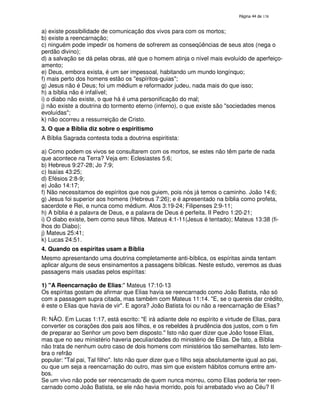 138
a) existe possibilidade de comunicação dos vivos para com os mortos;
b) existe a reencarnação;
c) ninguém pode impedir os homens de sofrerem as conseqüências de seus atos (nega o
perdão divino);
d) a salvação se dá pelas obras, até que o homem atinja o nível mais evoluído de aperfeiço-
amento;
e) Deus, embora exista, é um ser impessoal, habitando um mundo longínquo;
f) mais perto dos homens estão os "espíritos-guias";
g) Jesus não é Deus; foi um médium e reformador judeu, nada mais do que isso;
h) a bíblia não é infalível;
i) o diabo não existe, o que há é uma personificação do mal;
j) não existe a doutrina do tormento eterno (inferno), o que existe são "sociedades menos
evoluídas";
k) não ocorreu a ressurreição de Cristo.
3. O que a Bíblia diz sobre o espiritismo
A Bíblia Sagrada contesta toda a doutrina espiritista:
a) Como podem os vivos se consultarem com os mortos, se estes não têm parte de nada
que acontece na Terra? Veja em: Eclesiastes 5:6;
b) Hebreus 9:27-28; Jo 7:9;
c) Isaías 43:25;
d) Efésios 2:8-9;
e) João 14:17;
f) Não necessitamos de espíritos que nos guiem, pois nós já temos o caminho. João 14:6;
g) Jesus foi superior aos homens (Hebreus 7:26); e é apresentado na bíblia como profeta,
sacerdote e Rei, e nunca como médium. Atos 3:19-24; Filipenses 2:9-11;
h) A bíblia é a palavra de Deus, e a palavra de Deus é perfeita. II Pedro 1:20-21;
i) O diabo existe, bem como seus filhos. Mateus 4:1-11(Jesus é tentado); Mateus 13:38 (fi-
lhos do Diabo);
j) Mateus 25:41;
k) Lucas 24:51.
4. Quando os espíritas usam a Bíblia
Mesmo apresentando uma doutrina completamente anti-bíblica, os espíritas ainda tentam
aplicar alguns de seus ensinamentos a passagens bíblicas. Neste estudo, veremos as duas
passagens mais usadas pelos espíritas:
1) "A Reencarnação de Elias:" Mateus 17:10-13
Os espíritas gostam de afirmar que Elias havia se reencarnado como João Batista, não só
com a passagem supra citada, mas também com Mateus 11:14. "E, se o quereis dar crédito,
é este o Elias que havia de vir". E agora? João Batista foi ou não a reencarnação de Elias?
R: NÃO. Em Lucas 1:17, está escrito: "E irá adiante dele no espírito e virtude de Elias, para
converter os corações dos pais aos filhos, e os rebeldes à prudência dos justos, com o fim
de preparar ao Senhor um povo bem disposto." Isto não quer dizer que João fosse Elias,
mas que no seu ministério haveria peculiaridades do ministério de Elias. De fato, a Bíblia
não trata de nenhum outro caso de dois homens com ministérios tão semelhantes. Isto lem-
bra o refrão
popular: "Tal pai, Tal filho". Isto não quer dizer que o filho seja absolutamente igual ao pai,
ou que um seja a reencarnação do outro, mas sim que existem hábitos comuns entre am-
bos.
Se um vivo não pode ser reencarnado de quem nunca morreu, como Elias poderia ter reen-
carnado como João Batista, se ele não havia morrido, pois foi arrebatado vivo ao Céu? II
 