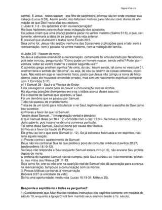 138
carma). E Jesus - todos sabiam - era filho de carpinteiro; afirmou não ter onde recostar sua
cabeça (Lucas 9:58). Assim sendo, não faltariam motivos para ridicularizá-lo diante da afir-
mação de que Davi havia sido seu escravo.
c) João 9: 1-3 - Os apóstolos criam na reencarnação?
Há duas hipóteses para explicar essa indagação dos apóstolos:
Os judeus criam que uma criança poderia pecar no ventre materno (Salmo 51:5), o que, cer-
tamente, eliminaria a idéia de se pecar numa vida anterior.
E possível que aludissem a textos como Êxodo 20:5.
Seja como for, Jesus não aceitou nenhuma das 3 possíveis explicações para o fato: nem a
reencarnação, nem o pecado no ventre materno, nem a maldição de família.
d) João 3:5 - Nascer de novo
Se Jesus estivesse ensinando a reencarnação, certamente foi ridicularizado por Nicodemos,
pois este ironizou, perguntando: "Como pode um homem nascer, sendo velho? Pode, por-
ventura, voltar ao ventre materno e nascer segunda vez?"
O advérbio grego anothen significa "de cima, do céu. Assim sendo, tal como no versículo 31,
anothen teria o sentido de "de cima", ou seja, do céu ou relativo às coisas celestiais, espiri-
tuais. Não está em jogo o nascimento físico, posto que Jesus não corrigiu a ironia de Nico-
demos (caso ele houvesse entendido errado), mas sim um nascimento espiritual (comparar
com 1 Coríntios 5:17).
e) 1 Samuel 28 - Saul e a Pitonisa de Endor
Esta passagem é usada para se provar a comunicação com os mortos.
Há algumas posições divergentes entre os cristãos acerca desse assunto:
Foi o espírito de Samuel que apareceu a Saul.
Foi um demônio que se passou por Samuel.
Tudo não passou de charlatanismo.
Trata-se de um conto para ridicularizar o rei Saul, legitimando assim a escolha de Davi como
seu sucessor.
a) Provas a favor de que foi Samuel:
"Assim disse Samuel..." (interpretação verbal e plenária)
O que Samuel disse (vv 16 e 17) concorda com o cap. 15:3-9. Se fosse o demônio, não po-
deria sabe-lo, pois tratava-se de uma conversa particular.
Tal como disse Samuel, Saul foi morto por causa dos filisteus.
b) Provas a favor da fraude da Pitonisa:
Ela gritou ao ver o que seria Samuel (v. 12). Se já estivesse habituada a ver espíritos, não
teria aquela reação.
c) Provas contra o aparecimento de Samuel:
Deus não iria contrariar Sua lei que proibia o povo de consultar médiuns (Levítico 20:27;
beuteron8mio 18:10-12).
Se Deus não respondia a Saul enquanto Samuel estava vivo (v. 6), não enviaria Seu profeta
depois de morto.
A profecia do suposto Samuel não se cumpriu, pois Saul suicidou-se (não morrendo, portan-
to, nas mãos dos filisteus [31:11-13.
Seja como for, crer ou não crer na aparição real de Samuel não dá aprovação para a crença
na reencarnação, tampouco a comunicação com os mortos.
3. Provas bíblicas contrárias à reencarnação
Hebreus 9:27 (a unicidade da vida).
Só há uma oportunidade: nesta vida (Lucas 16:19-31; Mateus 25).
Responde o espiritismo a todas as perguntas?
1) Considerando que Allan Kardec recebeu instruções dos espíritos somente em meados do
século 19, enquanto a Igreja Cristã tem mantido seus ensinos desde o 1o. século;
 