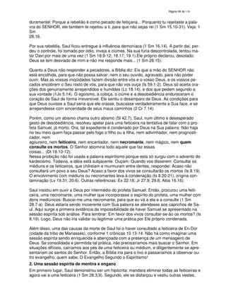 138
duramentel: Porque a rebelião é como pecado de feitiçaria... Porquanto tu rejeitaste a pala-
vra do SENHOR, ele também te rejeitou a ti, para que não sejas rei (1 Sm 15.10-31). Veja: 1
Sm
28.16.
Por sua rebeldia, Saul ficou entregue à influência demoníaca (1 Sm 16.14). A partir daí, per-
deu o controle, foi tomado por ódio, inveja e ciúmes. Na sua fúria descontrolada, tentou ma-
tar Davi por mais de uma vez (1 Sm 18.9-12; 18.17; 19.1).Ele próprio declarou, desolado:
Deus se tem desviado de mim e não me responde mais... (1 Sm 28.15).
Quanto a Deus não responder a pecadores, a Bíblia diz: Eis que a mão do SENHOR não
está encolhida, para que não possa salvar; nem o seu ouvido, agravado, para não poder
ouvir. Mas as vossas iniqüidades fazem divisão entre vós e o vosso Deus, e os vossos pe-
cados encobrem o Seu rosto de vós, para que não vos ouça (Is 59.1-2). Deus só aceita ora-
ções dos genuinamente arrependidos e humildes (Lc 18.14), e dos que pedem segundo a
sua vontade (1Jo 5.14). O egoísmo, a cobiça, o ciúme e a desobediência endureceram o
coração de Saul de forma irreversível. Ele sentiu o desamparo de Deus. As condições para
que Deus ouvisse a Saul seria que ele orasse, buscasse verdadeiramente a Sua face, e se
arrependesse com sinceridade de seus maus caminhos (2 Cr 7.14).
Porém, como um abismo chama outro abismo (Sl 42.7), Saul, num último e desesperado
gesto de desobediência, resolveu apelar para uma feiticeira na tentativa de falar com o pro-
feta Samuel, já morto. Ora, tal expediente é condenado por Deus na Sua palavra: Não haja
no teu meio quem faça passar pelo fogo o filho ou a filha, nem adivinhador, nem prognosti-
cador, nem
agoureiro, nem feiticeiro, nem encantador, nem necromante, nem mágico, nem quem
consulte os mortos. O Senhor abomina todo aquele que faz essas
coisas... (Dt 18.10-12).
Nessa proibição não foi usada a palavra espiritismo porque esta só surgiu com o advento do
kardecismo. Todavia, a idéia está subjacente. Ouçam: Quando vos disserem: Consultai os
médiuns e os feiticeiros, que chilreiam e murmuram entre dentes, respondei: Acaso não
consultará um povo a seu Deus? Acaso a favor dos vivos se consultarão os mortos (Is 8.19).
O envolvimento com médiuns ou necromantes leva à condenação (Is 8.20-21), origina con-
taminação (Lv 19.31; 20.6). Outras referências: Ex 22.18; Jr 27.9; 29.8; Atos 16.16).
Saul insistiu em ouvir a Deus por intermédio do profeta Samuel. Então, procurou uma feiti-
ceira, uma necromante, uma mulher que incorporasse o espírito do profeta, uma mulher com
dons mediúnicos: Buscai-me uma necromante, para que eu vá a ela e a consulte (1 Sm
28.7-a). Deus estaria sendo incoerente com Sua palavra se atendesse aos caprichos de Sa-
ul. Aqui surge a primeira evidência da impossibilidade de haver Samuel se apresentado na
sessão espírita sob análise. Para lembrar: Em favor dos vivos consultar-se-ão os mortos? (Is
8.19). Logo, Deus não iria validar ou legitimar uma prática por Ele próprio condenada.
Além disso, uma das causas da morte de Saul foi o haver consultado a feiticeira de En-Dor
(cidade da tribo de Manassés), conforme 1 crônicas 10.13-14. Não há como imaginar uma
sessão espírita sendo enriquecida e abençoada com a presença de um mensageiro de
Deus. Se consolidada e permitida tal prática, não precisaríamos mais buscar o Senhor. Em
situações difíceis, cairíamos aos pés de uma feiticeira ou médium, e diligentemente se apre-
sentariam os santos do Senhor. Então, a Bíblia iria para o lixo e passaríamos a observar ou-
tro evangelho, quem sabe, O Evangelho Segundo o Espiritismo!
2. Uma sessão espírita de mentira e engano
Em primeiro lugar, Saul demonstrou ser um hipócrita: mandara eliminar todas as feiticeiras e
agora vai a uma feiticeira (1 Sm 28.3,9). Segundo, ele se disfarçou e vestiu outras vestes,
 