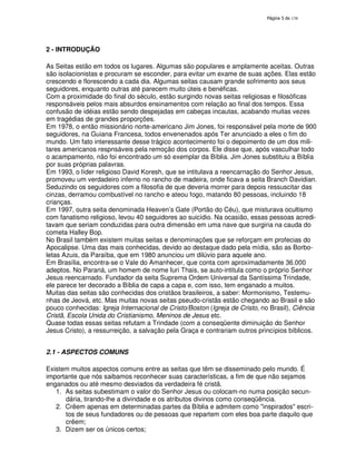 138
2 - INTRODUÇÃO
As Seitas estão em todos os lugares. Algumas são populares e amplamente aceitas. Outras
são isolacionistas e procuram se esconder, para evitar um exame de suas ações. Elas estão
crescendo e florescendo a cada dia. Algumas seitas causam grande sofrimento aos seus
seguidores, enquanto outras até parecem muito úteis e benéficas.
Com a proximidade do final do século, estão surgindo novas seitas religiosas e filosóficas
responsáveis pelos mais absurdos ensinamentos com relação ao final dos tempos. Essa
confusão de idéias estão sendo despejadas em cabeças incautas, acabando muitas vezes
em tragédias de grandes proporções.
Em 1978, o então missionário norte-americano Jim Jones, foi responsável pela morte de 900
seguidores, na Guiana Francesa, todos envenenados após Ter anunciado a eles o fim do
mundo. Um fato interessante desse trágico acontecimento foi o depoimento de um dos mili-
tares americanos respnsáveis pela remoção dos corpos. Ele disse que, após vasculhar todo
o acampamento, não foi encontrado um só exemplar da Bíblia. Jim Jones substituiu a Bíblia
por suas próprias palavras.
Em 1993, o líder religioso David Koresh, que se intitulava a reencarnação do Senhor Jesus,
promoveu um verdadeiro inferno no rancho de madeira, onde ficava a seita Branch Davidian.
Seduzindo os seguidores com a filosofia de que deveria morrer para depois ressuscitar das
cinzas, derramou combustível no rancho e ateou fogo, matando 80 pessoas, incluindo 18
crianças.
Em 1997, outra seita denominada Heaven’s Gate (Portão do Céu), que misturava ocultismo
com fanatismo religioso, levou 40 seguidores ao suicídio. Na ocasião, essas pessoas acredi-
tavam que seriam conduzidas para outra dimensão em uma nave que surgiria na cauda do
cometa Halley Bop.
No Brasil também existem muitas seitas e denominações que se reforçam em profecias do
Apocalipse. Uma das mais conhecidas, devido ao destaque dado pela mídia, são as Borbo-
letas Azuis, da Paraíba, que em 1980 anunciou um dilúvio para aquele ano.
Em Brasília, encontra-se o Vale do Amanhecer, que conta com aproximadamente 36.000
adeptos. No Paraná, um homem de nome Iuri Thais, se auto-intitula como o próprio Senhor
Jesus reencarnado. Fundador da seita Suprema Ordem Universal da Santíssima Trindade,
ele parece ter decorado a Bíblia de capa a capa e, com isso, tem enganado a muitos.
Muitas das seitas são conhecidas dos cristãos brasileiros, a saber: Mormonismo, Testemu-
nhas de Jeová, etc. Mas muitas novas seitas pseudo-cristãs estão chegando ao Brasil e são
pouco conhecidas: Igreja Internacional de Cristo/Boston (Igreja de Cristo, no Brasil), Ciência
Cristã, Escola Unida do Cristianismo, Meninos de Jesus etc.
Quase todas essas seitas refutam a Trindade (com a conseqüente diminuição do Senhor
Jesus Cristo), a ressurreição, a salvação pela Graça e contrariam outros princípios bíblicos.
2.1 - ASPECTOS COMUNS
Existem muitos aspectos comuns entre as seitas que têm se disseminado pelo mundo. É
importante que nós saibamos reconhecer suas características, a fim de que não sejamos
enganados ou até mesmo desviados da verdadeira fé cristã.
1. As seitas subestimam o valor do Senhor Jesus ou colocam-no numa posição secun-
dária, tirando-lhe a divindade e os atributos divinos como conseqüência.
2. Crêem apenas em determinadas partes da Bíblia e admitem como "inspirados" escri-
tos de seus fundadores ou de pessoas que repartem com eles boa parte daquilo que
crêem;
3. Dizem ser os únicos certos;
 