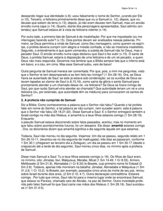 138
desejando negar sua identidade (v.8); usou falsamente o nome do Senhor, jurando por Ele
(v.10). Terceiro, a feiticeira primeiramente disse que viu a Samuel (v. 12), depois, que viu
deuses que sobem da terra (v.13); depois, já não eram deuses nem Samuel, mas um ancião
envolto numa capa (v.14). Quarto, diante dos personagens apresentados, Saul admitiu (en-
tendeu) que Samuel estava ali à vista da feiticeira vidente (v.14).
Por outro lado, a primeira fala de Samuel é de insatisfação: Por que me inquietaste (ou me
interrogas) fazendo subir? (v.15). Dois pontos devem ser analisados nessas palavras. Pri-
meiro, se Deus permitira a vinda de Samuel, como Seu mensageiro, como querem os espíri-
tas, o profeta deveria cumprir com alegria a missão confiada, e não se mostraria insatisfeito.
Segundo, o entendimento é que quem comandou a subida de Samuel não foi Deus, mas o
pecador Saul. O ancião envolto numa capa declarou que Saul o fez subir (v.15). O santo de
Deus, o profeta Samuel, estaria à disposição de uma feiticeira e de um rei pecador, a quem
Deus não mais respondia. Devemos nos lembrar que a Bíblia sempre fala que o inferno está
em baixo, e o céu, em cima. Mas esse Samuel subiu, veio de baixo!
Outra pergunta de Samuel merece ser comentada: Por que, pois, a mim me perguntas, visto
que o Senhor te tem desamparado e se tem feito teu inimigo? (1 Sm 28.16). Ora, se Deus
havia se ausentado de Saul; se este já estava sob condenação; se os ouvidos de Deus es-
tavam tapados ao clamor de Saul (v.6,15,16), como sairia da glória o santo Samuel para
prontamente atender a um chamado desse rei, via feiticeira? Se Deus se fizera inimigo de
Saul, por que razão Samuel viria atender ao chamado? Que autoridade teriam um rei e uma
feiticeira (ou, por extensão, que autoridade têm os médiuns) para convocarem os santos do
Senhor?
3. A profecia não cumprida de Samuel
Diz a Bíblia: Como conheceremos a palavra que o Senhor não falou? Quando o tal profeta
falar em nome do Senhor, e tal palavra se não cumprir, nem suceder assim, esta é palavra
que o Senhor não falou (Dt 18.21-22). Disse Samuel a Saul: E o Senhor entregará também a
Israel contigo na mão dos filisteus, e amanhã tu e teus filhos estareis comigo (1 Sm 28.19).
Enquanto
o pseudo Samuel estava discorrendo sobre fatos passados, acertou; mas no momento em
que falou sobre acontecimentos futuros, foi um desastre. Ele disse: amanhã estareis comigo
. Ora, os dicionários dizem que amanhã significa o dia seguinte àquele em que estamos .
Todavia, Saul não morreu no dia seguinte. Vejamos: Um dia se passou, segundo relato em 1
Sm 29.10-11, (levantou-se no dia seguinte de madrugada); três dias se passaram, conforme
1 Sm 30.1 (chegaram ao terceiro dia a Ziclague); um dia se passou em 1 Sm 30.17 (desde o
crepúsculo até a tarde do dia seguinte). Saul morreu cinco dias, no mínimo após a profecia
de Samuel .
Disse mais Samuel a Saul: Tu e teus filhos estareis comigo (v.19). Os filhos de Saul eram,
no mínimo, oito: Jônatas, Isvi, Malquisua, Merabe, Mical (1 Sm 14.49; 1 Cr 8.33), Armoni,
Mefibosete (2 Sm 21.8), Abinadabe (1 Cr 8.33) Is-Bosete, cujo primeiro nome foi Esbaal (2
Sm 2.8). Todavia, apenas três morreram na batalha: Jônatas, Abinadabe e Malquisua (1 Sm
31.2,6; 1 Cr 10.2). Is-Bosete, por exemplo, passados cinco anos da morte de seu pai, reinou
sobre Israel durante dois anos, (2 Sm 2.10; 4.7). Outra declaração contraditória: Estareis
comigo . Por tudo que vimos, Saul não foi para o mesmo lugar onde se encontrava Samuel,
que estava no Paraíso, chamado seio de Abraão, na paz do Senhor. Outra inverdade profe-
rida pelo falso Samuel foi que Saul cairia nas mãos dos filisteus (1 Sm 28.19). Saul suicidou-
se (1 Sm 31.4-5).
 