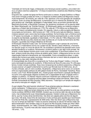 138
"orientado em forma de magia, enfatizando uma hierarquia social e política, uma ordem divi-
na e um plano cósmico subjacente." (7) Essa é exatamente a essência dos Mistérios Antigos
de Ninrode.
Enquanto isto, o poder da Igreja de Roma continuava a crescer. A Igreja Católica e a Maço-
naria eram inimigas juradas de morte, e a influência ocultista pública da Maçonaria crescia
muito lentamente. No entanto, por volta de 1750, apareceu uma nova geração de cavaleiros
místicos. Eram um braço da Maçonaria, e chamavam-se a si mesmos de Jacobinos. (8) O
grito jacobino de "Liberdade, Igualdade e Fraternidade" levou ao primeiro grande feito da
Maçonaria Iluminista, a Revolução Francesa. Os Jacobinos nomearam um ex-jesuíta rebel-
de, Adam Weishaupht, de "Grande Patriota". (9) Weishaupht adotou os mistérios antigos e
organizou a Ordem dos Iluministas em 1776. Por volta de 1778 infiltrou-se na Maçonaria
como um maçom completamente iniciado. Em seguida, induziu a elite européia da Maçona-
ria européia ao Iluminismo - 600 homens em 1783. (10) No outro lado do Atlântico, maçons
místicos estavam sob o cerco dos Iluministas ocultistas. Os Iluministas viam a América como
o 13o
passo na evolução, e o destino espiritual da América acompanhando a união mundial
no espírito da liberdade, igualdade e fraternidade. (11) Por volta de 1789 a Maçonaria místi-
ca do Novo Mundo sucumbiu diante da visão ocultista de um mundo do Iluminismo de Wei-
shaupht, o guardião dos Antigos Mistérios de Ninrode.
A Revolução Industrial mudou tudo. Os homens passaram a agir e pensar de uma forma
diferente, e o materialismo tornou-se a ordem do dia. Devido a essa influência, o Humanis-
mo Secular surgiu no início do século XX. Os ocultistas e gnósticos do passado eram consi-
derados fanáticos ou lunáticos. Novamente o ocultimo passou a ser algo muito privado. No
entanto, muitos desses homens eram muito ricos e poderosos. O Iluminismo estava vivo e
bem, embora oculto dos olhos críticos do público geral. Assim, a Maçonaria tornou-se uma
organização fraternal e beneficente, por necessidade. Como conseqüência disso, o vasta
maioria dos homens que estão nos graus inferiores não tem a menor idéia do propósito da
sociedade ou das reais intenções da elite.
A intranquilidade dos Anos 60 e o surgimento da "Cultura das Drogas" moldou o início de
outra reemergência pública do ocultismo. O Movimento de Nova Era dos anos 70 e 80 popu-
larizou muitas crenças ocultistas. Essa nova renascença do ocultismo posicionou a Maçona-
ria para exercer um papel fundamental no sonho que Ninrode teve há 4400 anos, de um
mundo unificado, sob um reino ocultista. Atualmente, a Maçonaria serve como um conduite
entre as organizações políticas da elite global (Clube de Roma, Sociedade Teosófica, Rosa-
cruzes, Lucis Trust, World Goodwill, etc.). Esses grupos reconhecem a posição da Maçona-
ria como uma organização religiosa ocultista com a capacidade de fazer a ligação entre a
religião e a política. (12) Muitos maçons continuam insistindo que a Maçonaria não é uma
religião. No entanto, os próprios escritos deles contradizem essas afirmativas. Albert Pike,
Grande Comandante do Rito Escocês (1860) escreveu: "Toda loja é um templo de religião e
seu ensino instrução em religião." (13)
A qual religião Pike está fazendo referência? Suas próprias palavras oferecem o esclareci-
mento necessário: "A Maçonaria é a sucessora nos Mistérios" (14)
Muitos maçons modernos tentam distanciar-se de Pike e de sua obra gnóstica (e profunda-
mente ocultista) MORALS AND DOGMA. Insistem que os ensinos dele não são os da Maço-
naria, mas simplesmente suas interpretações pessoais. Insistem ainda que a Maçonaria mo-
derna, que faz muitas obras beneficentes, não deve ser julgada pelos escritos de alguém
que viveu 100 atrás. Essa linha de raciocício é muito confusa para aqueles que reconhecem
a Lenda de Hirão Abi, supostamente de 3000 atrás. Eles não dizem que a Maçonaria origi-
nou-se no tempo de Salomão? Todos os ensinos anteriores ao século XX devem então ser
desconsiderados? Isso também nega os 32 graus do Rito Escocês criados por Pike? Além
disso, recentementente, em 1989, o Grande Comandante do Rito Escocês, C. Fred Kleink-
necht escreveu: "O ponto mais alto dos nossos ensinos é MORALS AND DOGMA, escrito há
100 anos..." (15)
 