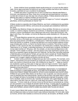 138
3. Esses mistérios foram guardados desde aquele tempo por um grupo de elite selecio-
nado. Houve alguns períodos na história em que o lado ocultista mais escuro dos mistérios
foi aceito, e períodos em que o ocultismo foi perseguido.
4. A Bíblia fala sobre o surgimento de um reino mundial futuro liderado pela Besta (o
Anticristo), que declarará ser Deus. Esse reino mundial será acompanhado por uma igreja
mundial até o tempo em que não seja mais útil para a Besta. A Besta declarará então ser o
Messias dos judeus e o legítimo herdeiro ao trono de Davi.
5. É bem possível que os 3 que estarão apoiando o rei sejam os "3 reinos" subjugados
pela Besta, conforme profetizado em Daniel 7:24.
A Besta revelará os segredos dos Antigos Mistérios, que foram cuidadosamente guardados
pelos ocultistas durante milênios, como prova de sua posição para estabelecer totalmente
seu reino.
As religiões dos Mistérios Antigos não adoravam o Deus da Bíblia. Ninrode era um servo de
Lúcifer, e o sistema religioso resultante era luciferiano. A despeito de todas as objeções em
contrário, a prova incontestável é que a Maçonaria não honra o Deus das Escrituras, mas
algum outro Deus. Na verdade, os ensinos da Maçonaria estão afastados em 180 graus da
Bíblia. (22)
1. O Templo Maçônico sempre tem uma entrada no ocidente e o altar está no oriente.
Na Bíblia, temos a informação que a entrada para o jardim do Éden estava no oriente. Em-
bora isso possa parecer coincidência, a entrada para o Tabernáculo estava no oriente com o
Santo dos Santos no ocidente. O templo de Salomão (e os outros templos judaicos) tinham
suas entradas pelo oriente, e o Santo nos Santos ficava no ocidente. Para entrar no jardim
do Éden e ir até a árvore da vida, era necessário ir do oriente para o ocidente. Para entrar no
Tabernáculo ou no Templo, o sacerdote precisava ir do oriente para o ocidente. Na Maçona-
ria isso está invertido em 180 graus. (23). Na verdade, um dos sinais da Maçonaria é a de-
claração "Tenho viajado no oriente". (24) Isso parece muito mais significativo quando consi-
dera-se as supostas origens da Maçonaria com Salomão. Se Deus deu instruções explícitas
a Salomão para a construção do Templo, por que ele criaria o projeto do Templo Maçônico
invertendo tudo? A inversão de imagens é muito comum no ocultimo. Os ensinos ocultistas
parecem ser a imagem negativa do positivo da obra de Deus.
2. Existem certos juramentos na Maçonaria que são muito suspeitos. Por exemplo, como
maçom, você precisa jurar que encobrirá os crimes dos outros maçons. Isso é o mesmo que
dizer uma mentira e chamá-la de moral. (25) A Bíblia diz em Apoc 21, "... todos os mentiro-
sos receberão a parte que lhes cabe no lago que arde com fogo e enxofre." Como alguém
pode dizer que crê nas Santas Escrituras e racionalizar um comportamento totalmente em
oposição ao que elas dizem?
3. A Maçonaria ensina a doutrina da Universalidade. Basicamente, é a irmandade de
todos os homens e a paternidade de Deus. ISTO NÃO ESTÁ NA BÍBLIA. ALÉM DISSO,
ESSA DOUTRINA É DIAMETRICALMENTE OPOSTA AOS ENSINOS DAS ESCRITURAS.
A Bíblia diz que quando Adão afastou-se de Deus e caiu no pecado, sua natureza pecami-
nosa foi passada para seus descententes. Devido ao fato de Deus não poder tolerar o peca-
do, a linhagem de toda a humanidade foi então adotada pelo originador do pecado, Lúcifer.
Como resultado, todos os homens são "nascidos em pecado" sob a paternidade de Lúcifer.
Jesus deixou isso bem claro em João 8:44, onde disse aos fariseus, "Sois do Diabo, que é
vosso pai..." O único modo de um homem tornar-se filho de Deus é convertendo-se, confes-
sar seus pecados e sua condição de pecador diante de Deus, e confiar pela fé no poder puri-
ficador do sangue de Jesus Cristo para reconciliar-se com Deus. SOMENTE AS PESSOAS
QUE ACEITARAM A JESUS CRISTO COMO SALVADOR SÃO FILHOS DE DEUS!!
O autor maçom Manly Hall revelou a posição oposta da Maçonaria quando escreveu: "Ao
altar da Maçonaria todos os homens trazem suas melhores oferendas. Em torno dele, todos
os homens, tenham eles recebido os ensinos de Confúcio, de Zoroastro, de Moisés, de Ma-
 